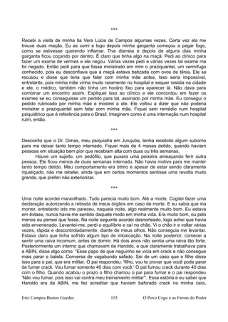 ***
Recebi a visita de minha tia Vera Lúcia de Campos algumas vezes. Certa vez ela me
trouxe duas maçãs. Eu as comi e logo depois minha garganta começou a pegar fogo,
como se estivesse querendo inflamar. Tive diarreia e depois de alguns dias minha
garganta ficou coçando por dentro. É claro que tinha algo na maçã. Pedi ao clínico para
fazer um exame de vermes e ele negou. Várias vezes pedi e várias vezes tal exame me
foi negado. Então pedi para que fosse ministrado em mim o praziquantel, um vermífugo
conhecido, pois eu desconfiava que a maçã estava batizada com ovos de tênia. Ele se
recusou e disse que teria que falar com minha mãe antes. Isso seria impossível,
entretanto, pois minha mãe vinha muito raramente no hospital e sequer residia na cidade
e ele, o médico, também não tinha um horário fixo para aparecer lá. Não dava para
combinar um encontro assim. Expliquei isso ao clínico e ele concordou em fazer os
exames se eu conseguisse um pedido para tal, assinado por minha mãe. Eu consegui o
pedido rubricado por minha mãe e mostrei a ele. Ele voltou a dizer que não poderia
ministrar o praziquantel sem falar com minha mãe. Fiquei sem remédio num hospital
psiquiátrico que é referência para o Brasil. Imaginem como é uma internação num hospital
ruim, então.
***
Desconfio que o Dr. Dimas, meu psiquiatra em Jurujuba, tenha recebido algum suborno
para me deixar tanto tempo internado. Fiquei mais de 4 meses detido, quando haviam
pessoas em situação bem pior que recebiam alta com duas ou três semanas.
Houve um sujeito, um pedófilo, que puxara uma peixeira ameaçando ferir outra
pessoa. Ele ficou menos de duas semanas internado. Não havia motivo para me manter
tanto tempo detido. Meu comportamento era ótimo e apesar de estar sendo claramente
injustiçado, não me rebelei, ainda que em certos momentos sentisse uma revolta muito
grande, que preferi não exteriorizar.
***
Uma noite acordei maravilhado. Tudo parecia muito bom. Até a morte. Cogitei fazer uma
declaração autorizando a retirada de meus órgãos em caso de morte. E eu sabia que iria
morrer, entretanto isto me pareceu, naquela noite, algo realmente muito bom. Eu estava
em êxtase, nunca havia me sentido daquele modo em minha vida. Era muito bom, ou pelo
menos eu pensei que fosse. Na noite seguinte acordei desnorteado, logo achei que havia
sido envenenado. Levantei-me, perdi o equilíbrio e caí no chão. Vi o chão ir e voltar várias
vezes, rápida e descontroladamente, diante de meus olhos. Não conseguia me levantar.
Estava claro que tinha sofrido algum tipo de intoxicação. Na noite posterior, comecei a
sentir uma raiva incomum, antes de dormir. Há dois anos não sentia uma raiva tão forte.
Posteriormente um interno que chamavam de Haroldo, e que claramente trabalhava para
a ABIN, disse algo como: “Esse papo de que neguinho se vicia em crack e não consegue
mais parar e balela. Conversa de vagabundo safado. Sei de um caso que o filho disse
isso para o pai, que era militar. O pai respondeu: 'filho, vou te provar que você pode parar
de fumar crack. Vou fumar somente 40 dias com você.' O pai fumou crack durante 40 dias
com o filho. Quando acabou o prazo o filho chamou o pai para fumar e o pai respondeu
'Não vou fumar, pois isso vai contra meu treinamento militar'”. Essa estória e eu saber que
Haroldo era da ABIN, me fez acreditar que haviam baforado crack na minha cara,
Eric Campos Bastos Guedes 115 O Povo Cego e as Farsas do Poder
 