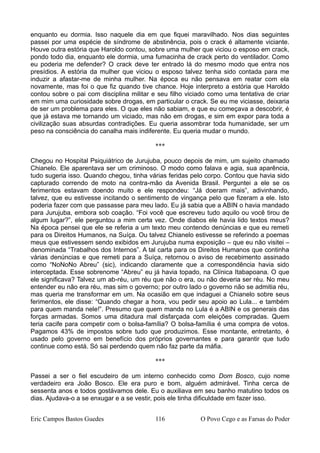 enquanto eu dormia. Isso naquele dia em que fiquei maravilhado. Nos dias seguintes
passei por uma espécie de síndrome de abstinência, pois o crack é altamente viciante.
Houve outra estória que Haroldo contou, sobre uma mulher que viciou o esposo em crack,
pondo todo dia, enquanto ele dormia, uma fumacinha de crack perto do ventilador. Como
eu poderia me defender? O crack deve ter entrado lá do mesmo modo que entra nos
presídios. A estória da mulher que viciou o esposo talvez tenha sido contada para me
induzir a afastar-me de minha mulher. Na época eu não pensava em reatar com ela
novamente, mas foi o que fiz quando tive chance. Hoje interpreto a estória que Haroldo
contou sobre o pai com disciplina militar e seu filho viciado como uma tentativa de criar
em mim uma curiosidade sobre drogas, em particular o crack. Se eu me viciasse, deixaria
de ser um problema para eles. O que eles não sabiam, e que eu começava a descobrir, é
que já estava me tornando um viciado, mas não em drogas, e sim em expor para toda a
civilização suas absurdas contradições. Eu queria assombrar toda humanidade, ser um
peso na consciência do canalha mais indiferente. Eu queria mudar o mundo.
***
Chegou no Hospital Psiquiátrico de Jurujuba, pouco depois de mim, um sujeito chamado
Chianelo. Ele aparentava ser um criminoso. O modo como falava e agia, sua aparência,
tudo sugeria isso. Quando chegou, tinha várias feridas pelo corpo. Contou que havia sido
capturado correndo de moto na contra-mão da Avenida Brasil. Perguntei a ele se os
ferimentos estavam doendo muito e ele respondeu: “Já doeram mais”, adivinhando,
talvez, que eu estivesse incitando o sentimento de vingança pelo que fizeram a ele. Isto
poderia fazer com que passasse para meu lado. Eu já sabia que a ABIN o havia mandado
para Jurujuba, embora sob coação. “Foi você que escreveu tudo aquilo ou você tirou de
algum lugar?”, ele perguntou a mim certa vez. Onde diabos ele havia lido textos meus?
Na época pensei que ele se referia a um texto meu contendo denúncias e que eu remeti
para os Direitos Humanos, na Suíça. Ou talvez Chianelo estivesse se referindo a poemas
meus que estivessem sendo exibidos em Jurujuba numa exposição – que eu não visitei –
denominada “Trabalhos dos Internos”. A tal carta para os Direitos Humanos que continha
várias denúncias e que remeti para a Suíça, retornou o aviso de recebimento assinado
como “NoNoNo Abreu” (sic), indicando claramente que a correspondência havia sido
interceptada. Esse sobrenome “Abreu” eu já havia topado, na Clínica Itabapoana. O que
ele significava? Talvez um ab-réu, um réu que não o era, ou não deveria ser réu. No meu
entender eu não era réu, mas sim o governo; por outro lado o governo não se admitia réu,
mas queria me transformar em um. Na ocasião em que indaguei a Chianelo sobre seus
ferimentos, ele disse: “Quando chegar a hora, vou pedir seu apoio ao Lula... e também
para quem manda nele!”. Presumo que quem manda no Lula é a ABIN e os generais das
forças armadas. Somos uma ditadura mal disfarçada com eleições compradas. Quem
teria cacife para competir com o bolsa-família? O bolsa-família é uma compra de votos.
Pagamos 43% de impostos sobre tudo que produzimos. Esse montante, entretanto, é
usado pelo governo em benefício dos próprios governantes e para garantir que tudo
continue como está. Só sai perdendo quem não faz parte da máfia.
***
Passei a ser o fiel escudeiro de um interno conhecido como Dom Bosco, cujo nome
verdadeiro era João Bosco. Ele era puro e bom, alguém admirável. Tinha cerca de
sessenta anos e todos gostávamos dele. Eu o auxiliava em seu banho matutino todos os
dias. Ajudava-o a se enxugar e a se vestir, pois ele tinha dificuldade em fazer isso.
Eric Campos Bastos Guedes 116 O Povo Cego e as Farsas do Poder
 