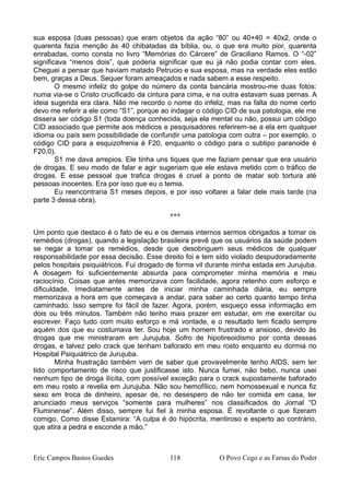 sua esposa (duas pessoas) que eram objetos da ação “80” ou 40+40 = 40x2, onde o
quarenta fazia menção às 40 chibatadas da bíblia, ou, o que era muito pior, quarenta
enrabadas, como consta no livro “Memórias do Cárcere” de Graciliano Ramos. O “-02”
significava “menos dois”, que poderia significar que eu já não podia contar com eles.
Cheguei a pensar que haviam matado Petrucio e sua esposa, mas na verdade eles estão
bem, graças a Deus. Sequer foram ameaçados e nada sabem a esse respeito.
O mesmo infeliz do golpe do número da conta bancária mostrou-me duas fotos:
numa via-se o Cristo crucificado da cintura para cima, e na outra estavam suas pernas. A
ideia sugerida era clara. Não me recordo o nome do infeliz, mas na falta do nome certo
devo me referir a ele como “S1”, porque ao indagar o código CID de sua patologia, ele me
dissera ser código S1 (toda doença conhecida, seja ela mental ou não, possui um código
CID associado que permite aos médicos e pesquisadores referirem-se a ela em qualquer
idioma ou país sem possibilidade de confundir uma patologia com outra – por exemplo, o
código CID para a esquizofrenia é F20, enquanto o código para o subtipo paranoide é
F20.0).
S1 me dava arrepios. Ele tinha uns tiques que me faziam pensar que era usuário
de drogas. E seu modo de falar e agir sugeriam que ele estava metido com o tráfico de
drogas. E esse pessoal que trafica drogas é cruel a ponto de matar sob tortura até
pessoas inocentes. Era por isso que eu o temia.
Eu reencontraria S1 meses depois, e por isso voltarei a falar dele mais tarde (na
parte 3 dessa obra).
***
Um ponto que destaco é o fato de eu e os demais internos sermos obrigados a tomar os
remédios (drogas), quando a legislação brasileira prevê que os usuários da saúde podem
se negar a tomar os remédios, desde que desobriguem seus médicos de qualquer
responsabilidade por essa decisão. Esse direito foi e tem sido violado despudoradamente
pelos hospitais psiquiátricos. Fui drogado de forma vil durante minha estada em Jurujuba.
A dosagem foi suficientemente absurda para comprometer minha memória e meu
raciocínio. Coisas que antes memorizava com facilidade, agora retenho com esforço e
dificuldade. Imediatamente antes de iniciar minha caminhada diária, eu sempre
memorizava a hora em que começava a andar, para saber ao certo quanto tempo tinha
caminhado. Isso sempre foi fácil de fazer. Agora, porém, esqueço essa informação em
dois ou três minutos. Também não tenho mais prazer em estudar, em me exercitar ou
escrever. Faço tudo com muito esforço e má vontade, e o resultado tem ficado sempre
aquém dos que eu costumava ter. Sou hoje um homem frustrado e ansioso, devido às
drogas que me ministraram em Jurujuba. Sofro de hipotireoidismo por conta dessas
drogas, e talvez pelo crack que tenham baforado em meu rosto enquanto eu dormia no
Hospital Psiquiátrico de Jurujuba.
Minha frustração também vem de saber que provavelmente tenho AIDS, sem ter
tido comportamento de risco que justificasse isto. Nunca fumei, não bebo, nunca usei
nenhum tipo de droga ilícita, com possível exceção para o crack supostamente baforado
em meu rosto a revelia em Jurujuba. Não sou hemofílico, nem homossexual e nunca fiz
sexo em troca de dinheiro, apesar de, no desespero de não ter comida em casa, ter
anunciado meus serviços “somente para mulheres” nos classificados do Jornal “O
Fluminense”. Além disso, sempre fui fiel à minha esposa. É revoltante o que fizeram
comigo. Como disse Estamira: “A culpa é do hipócrita, mentiroso e esperto ao contrário,
que atira a pedra e esconde a mão.”
Eric Campos Bastos Guedes 118 O Povo Cego e as Farsas do Poder
 