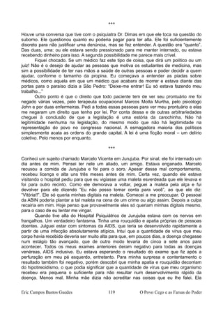 ***
Houve uma conversa que tive com o psiquiatra Dr. Dimas em que ele toca na questão do
suborno. Ele questionou quanto eu poderia pagar para ter alta. Ele foi suficientemente
discreto para não justificar uma denúncia, mas se fez entender. A questão era “quanto”.
Das duas, uma: ou ele estava sendo pressionado para me manter internado, ou estava
recebendo dinheiro para isso. A segunda possibilidade me parece mais crível.
Fiquei chocado. Se um médico faz este tipo de coisa, que dirá um político ou um
juiz! Não é o desejo de ajudar as pessoas que motiva os estudantes de medicina, mas
sim a possibilidade de ter nas mãos a saúde de outras pessoas e poder decidir a quem
ajudar, conforme o tamanho da propina. Eu começava a entender as piadas sobre
médicos, como aquela em que um médico que acabara de morrer e estava diante das
portas para o paraíso dizia a São Pedro: “Deixe-me entrar! Eu só estava fazendo meu
trabalho...”
Outro ponto é que o direito que todo paciente tem de ver seu prontuário me foi
negado várias vezes, pelo terapeuta ocupacional Marcos Motta Murtha, pelo psicólogo
John e por duas enfermeiras. Pedi a todas essas pessoas para ver meu prontuário e elas
me negaram um direito que tenho por lei. Por conta dessa e de outras arbitrariedades
cheguei à conclusão de que a legislação é uma estória da carochinha. Não há
legitimidade nenhuma na legislação, do mesmo modo que não há legitimidade na
representação do povo no congresso nacional. A esmagadora maioria dos políticos
simplesmente acata as ordens do grande capital. A lei é uma ficção moral – um delírio
coletivo. Pelo menos por enquanto.
***
Conheci um sujeito chamado Marcelo Vicente em Jurujuba. Por sinal, ele foi internado um
dia antes de mim. Pensei ter nele um aliado, um amigo. Estava enganado. Marcelo
recusou a comida de Jurujuba e foi para o soro. Apesar desse mal comportamento,
recebeu licença e alta uns três meses antes de mim. Certa vez, quando ele estava
visitando o hospital pediu para que eu vigiasse uma maleta esverdeada que ele levava e
foi para outro recinto. Como ele demorava a voltar, peguei a maleta pela alça e fui
devolver para ele dizendo “Eu não posso tomar conta para você”, ao que ele diz:
“Vitória!!”. Ele só queria minhas digitais na maleta. Comecei a me preocupar. O pessoal
da ABIN poderia plantar a tal maleta na cena de um crime ou algo assim. Depois a culpa
recairia em mim. Hoje penso que provavelmente eles só queriam minhas digitais mesmo,
para o caso de eu tentar me vingar.
Quando tive alta do Hospital Psiquiátrico de Jurujuba estava com os nervos em
frangalhos. Um verdadeiro fantasma. Tinha uma rouquidão e apatia próprias de pessoas
doentes. Julguei estar com sintomas da AIDS, que teria se desenvolvido rapidamente a
partir de uma infecção absolutamente atípica. Intuí que a quantidade de vírus que meu
corpo havia recebido deveria ser muito alta para que, em poucos dias, a doença chegasse
num estágio tão avançado, que de outro modo levaria de cinco a sete anos para
acontecer. Todos os meus exames anteriores deram negativo para todas as doenças
venéreas, AIDS inclusive. Eu estava esperando o resultado do exame que fiz após a
perfuração em meu pé esquerdo, entretanto. Para minha surpresa e contentamento o
resultado também foi negativo, porém descobri que minha apatia e rouquidão decorriam
do hipotireoidismo, o que podia significar que a quantidade de vírus que meu organismo
recebeu era pequena o suficiente para não resultar num desenvolvimento rápido da
doença. Menos mal. Minha mãe dizia não acreditar nas coisas que eu lhe falei. Ela
Eric Campos Bastos Guedes 119 O Povo Cego e as Farsas do Poder
 