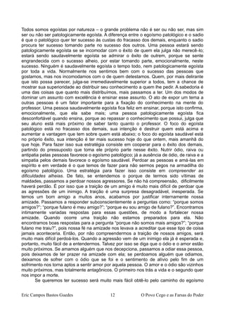 Todos somos egoístas por natureza – o grande problema não é ser ou não ser, mas sim
ser ou não ser patologicamente egoísta. A diferença entre o egoísmo patológico e o sadio
é que o patológico quer ter sucesso às custas do fracasso dos demais, enquanto o sadio
procura ter sucesso tomando parte no sucesso dos outros. Uma pessoa estará sendo
patologicamente egoísta se se incomodar com o êxito de quem ela julga não merecê-lo;
estará sendo saudavelmente egoísta se admirar o êxito de outrem, porque se sente
engrandecida com o sucesso alheio, por estar tomando parte, emocionalmente, neste
sucesso. Ninguém é saudavelmente egoísta o tempo todo, nem patologicamente egoísta
por toda a vida. Normalmente nos sentimos bem com o sucesso das pessoas que
gostamos, mas nos incomodamos com o de quem detestamos. Quem, por mais delirante
que isto possa parecer, julga-se irremediavelmente superior a todos, tem a chance de
mostrar sua superioridade ao distribuir seu conhecimento a quem lhe pedir. A sabedoria é
uma das coisas que quanto mais distribuímos, mais passamos a ter. Um dos modos de
dominar um assunto com excelência é ensinar esse assunto. O ato de expor um tema a
outras pessoas é um fator importante para a fixação do conhecimento na mente do
professor. Uma pessoa saudavelmente egoísta fica feliz em ensinar, porque isto confirma,
emocionalmente, que ela sabe mais; uma pessoa patologicamente egoísta fica
desconfortável quando ensina, porque ao repassar o conhecimento que possui, julga que
seu aluno está mais próximo de saber tanto quanto o professor. O foco do egoísta
patológico está no fracasso dos demais, sua intenção é destruir quem está acima e
aumentar a vantagem que tem sobre quem está abaixo; o foco do egoísta saudável está
no próprio êxito, sua intenção é ter mais sucesso hoje do que ontem, mais amanhã do
que hoje. Para fazer isso sua estratégia consiste em cooperar para o êxito dos demais,
partindo do pressuposto que toma ele próprio parte nesse êxito. Nutrir ódio, raiva ou
antipatia pelas pessoas favorece o egoísmo patológico; já a ausência de ódio, de raiva e a
simpatia pelos demais favorece o egoísmo saudável. Perdoar as pessoas e amá-las em
espírito e em verdade é o que temos de fazer para não sermos pegos na armadilha do
egoísmo patológico. Uma estratégia para fazer isso consiste em compreender as
dificuldades alheias. De fato, se entendemos o porque de termos sido vítimas de
maldades, passamos a perdoar nossos agressores. Se não há compreensão, dificilmente
haverá perdão. É por isso que a traição de um amigo é muito mais difícil de perdoar que
as agressões de um inimigo. A traição é uma surpresa desagradável, inesperada. Se
temos um bom amigo a muitos anos, acabamos por justificar internamente nossa
amizade. Passamos a responder subconscientemente a perguntas como: “porque somos
amigos?”; “porque fulano é meu amigo?”; “porque eu sou amigo de fulano?”. Encontramos
intimamente variadas respostas para essas questões, de modo a fortalecer nossa
amizade. Quando ocorre uma traição não estamos preparados para ela. Não
encontramos boas respostas para a pergunta “porque não somos mais amigos?”; “porque
fulano me traiu?”, pois nossa fé na amizade nos levava a acreditar que esse tipo de coisa
jamais aconteceria. Então, por não compreendermos a traição de nossos amigos, será
muito mais difícil perdoá-los. Quando a agressão vem de um inimigo ela já é esperada e,
portanto, muito fácil de a entendermos. Talvez por isso se diga que o ódio e o amor estão
muito próximos. Se amamos alguém que nos decepciona, passamos a odiar essa pessoa,
pois deixamos de ter prazer na amizade com ela; se perdoamos alguém que odiamos,
deixamos de sofrer com o ódio que se foi e o sentimento de alívio pelo fim de um
sofrimento nos torna aptos a sentir amor por aquela pessoa. O amor e o ódio são vizinhos
muito próximos, mas totalmente antagônicos. O primeiro nos trás a vida e o segundo quer
nos impor a morte.
Se queremos ter sucesso será muito mais fácil obtê-lo pelo caminho do egoísmo
Eric Campos Bastos Guedes 12 O Povo Cego e as Farsas do Poder
 