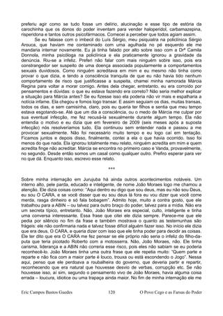 preferiu agir como se tudo fosse um delírio, alucinação e esse tipo de estória da
carochinha que os donos do poder inventam para vender haloperidol, carbamazepina,
risperidona e tantos outros psicofármacos. Comecei a perceber que todos agiam assim.
Se eu falasse com o imbecil do Luís Sérgio, meu psiquiatra na policlínica Sérgio
Arouca, que haviam me contaminado com uma agulhada no pé esquerdo ele me
mandaria internar novamente. Eu já tinha falado por alto sobre isso com a Drª Camila
Donnola, minha psicóloga na policlínica e ela praticamente ignorou a gravidade da
denúncia. Riu-se a infeliz. Preferi não falar com mais ninguém sobre isso, pois era
constrangedor ser suspeito de uma doença associada popularmente a comportamentos
sexuais duvidosos. Como ninguém acreditava em mim e eu mesmo não tinha como
provar o que dizia, e tendo a consciência tranquila de que eu não havia tido nenhum
comportamento de risco que justificasse a suspeita, chamei minha namorada Márcia
Regina para voltar a morar comigo. Antes dela chegar, entretanto, eu era corroído por
pensamentos e dúvidas: o que eu estava fazendo era correto? Não seria melhor explicar
a situação para Márcia antes? Se eu fizesse isso ela poderia não vir mais e espalharia a
notícia infame. Ela chegou e fomos logo transar. E assim seguiam os dias, muitas transas,
todos os dias, e sem camisinha, claro, pois eu queria ter filhos e sentia que meu tempo
estava esgotando-se. Até que um dia a consciência, ou o medo de Márcia me culpar por
sua eventual infecção, me fez recusá-la sexualmente durante algum tempo. Ela não
entendia o motivo e eu dizia que em fevereiro de 2009 (seis meses após a suposta
infecção) nós resolveríamos tudo. Ela continuou sem entender nada e passou a me
provocar sexualmente. Não foi necessário muito tempo e eu logo caí em tentação.
Ficamos juntos e depois disso, finalmente, contei a ela o que havia ocorrido. Isso foi
menos do que nada. Ela ignorou totalmente meu relato, ninguém acredita em mim e quem
acredita finge não acreditar. Márcia se encontra no primeiro caso e Vanda, provavelmente,
no segundo. Desde então somos um casal como qualquer outro. Prefiro esperar para ver
no que dá. Enquanto isso, escrevo esse relato.
***
Sobre minha internação em Jurujuba há ainda outros acontecimentos notáveis. Um
interno alto, pele parda, educado e inteligente, de nome João Moraes logo me chamou a
atenção. Ele dizia coisas como: “Aqui dentro eu digo que sou deus, mas eu não sou Deus,
eu sou O CARA, e se você disser que eu sou deus lá fora eu vou dizer que você come
merda, rasga dinheiro e só fala bobagem”. Admito hoje, muito a contra gosto, que ele
trabalhou para a ABIN – ou talvez para outro braço do poder, talvez para a mídia. Não era
um secreta típico, entretanto. Não, João Moraes era especial, culto, inteligente e tinha
uma conversa interessante. Essa frase que citei ele dizia sempre. Parece-me que ele
pedia por silêncio no fim da frase e também mostrava o quanto as testemunhas são
frágeis: ele não confirmaria nada e talvez fosse difícil alguém fazer isso. No início ele dizia
que era deus, O CARA, e queria dizer com isso que ele tinha poder para decidir as coisas.
Ele ter dito que era O CARA me fez pensar se ele próprio não seria o infeliz do filho-da-
puta que teria picotado Roberto com a motosserra. Não, João Moraes, não. Ele tinha
carisma, liderança e a ABIN não correria esse risco, pois eles não sabiam se eu poderia
reconhecê-lo. João Moraes tinha uma outra frase que ele repetia muito: “Quem parte e
reparte e não fica com a maior parte é louco, trouxa ou está escondendo o Jogo”. Nessa
aqui, penso que ele perdoava a roubalheira do governo, que deveria partir e repartir,
reconhecendo que era natural que houvesse desvio de verbas, corrupção etc. Se não
houvesse isso, aí sim, segundo o pensamento vivo de João Moraes, havia alguma coisa
errada – loucura, idiotice ou uma trapaça ainda maior. No fim de minha internação ele me
Eric Campos Bastos Guedes 120 O Povo Cego e as Farsas do Poder
 