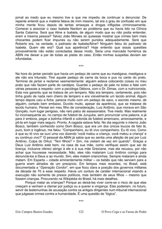 jornal ao medo que eu mesmo tive e que me impediu de continuar a denunciar. De
repente entendi que a matéria falava de mim mesmo, tal era o grau de confusão em que
minha mente ficou depois de tantas ameaças e drogas infligidas criminosamente.
Comecei a associar o caso Isabela Nardoni ao problema que eu havia tido na Clínica
Santa Catarina. Será que Aline e Isabela, de algum modo que eu não podia entender,
eram a mesma pessoa? Talvez João Moraes só quisesse mostrar que crimes bem mais
chocantes podem ficar impunes ou não serem punidos adequadamente. Será que
Roberto era, na verdade, o padrasto de Isabela/Aline? Ninguém falou do padrasto de
Isabela. Quem ele era? Qual sua aparência? Hoje entendo que essas questões
provavelmente não estão conectadas desse modo. Seria uma mancada homérica da
ABIN me deixar a par de todas as pistas do caso. Então minhas suspeitas deviam ser
infundadas.
***
Na hora do jantar percebi que havia um pedaço de carne que eu mastigava, mastigava e
ele não era triturado. Tirei aquele pedaço de carne da boca e pus no canto do prato.
Terminei de jantar e reclamei veementemente: alguém estava colocando coisas no meu
prato que não faziam parte do cardápio. Guardei o pedaço de pele no bolso e falei com
várias pessoas a respeito: com a psicóloga Débora, com o Dr. Dimas, com a nutricionista.
Esta nos garantiu que se tratava de um tempero. Não era tempero, certamente, pois não
tinha gosto de nada nem cheiro de tempero e era visivelmente um tecido animal. Algum
tempo depois caiu a ficha: parecia muito com um pedaço de saco, o escroto mesmo, de
alguém, cortado bem embaixo. Duvido muito, apesar da aparência, que se tratasse de
tecido humano. Pensei em meu filho de consideração, Luiz Antônio, que morava em São
Gonçalo, num lugar perigoso, não raro palco de assassinatos. Tive medo. Mas realmente
fui inconsequente ao, no campo de futebol de Jurujuba, sem pronunciar uma palavra, e já
para ir embora, pegar a bolinha infantil e colorida de futebol americano, amorosamente, e
pô-la em lugar mais seguro. Pronto. A cagada estava feita. No dia seguinte o interno João
Bosco, também conhecido como Dom Bosco, que era um dos únicos loucos de fato lá,
puro, bom e ingênuo, me falou: “Companheiro, eu tô vivo companheiro. Eu tô vivo. Como
é que eu tô vivo se ouvi uma voz dizendo 'você matou a criança, você matou a criança' e
eu continuo vivo?” O pessoal da ABIN já sabia que eu sentia uma afeição de pai por Luiz
Antônio. Culpa do Orkut: “Tem filhos? > Sim, me visitam de vez em quando”. Graças a
Deus Luiz Antônio está bem, na casa de sua mãe, como verifiquei assim que saí de
licença. Inclusive ofereci abrigo à ele e à sua mãe Greiciane, mas ela recusou, por não
achar que houvesse necessidade. Não, eles não matariam Luiz Antônio comigo para
denunciá-los à Deus e ao mundo. Sim, eles matam criancinhas. Sempre mataram e ainda
matam. Em Esparta – cidade eminentemente militar – os bebês que não serviam para a
guerra eram atirados de um precipício. Em tempos mais recentes, no Brasil, está
documentada a “Operação Condor”, em que ficou clara a posição dos governos militares
da década de 70 a esse respeito. Havia um conluio de caráter internacional visando a
execução não somente de presos políticos, mas também de seus filhos – mesmo que
fossem crianças. Procurando na Wikipédia do Brasil, há mais detalhes.
Porque matar as crianças? Porque ao deixá-las viver corre-se o risco de que elas
cresçam e venham a clamar por justiça ou a querer a vingança. Elas poderiam, no futuro,
servir de testemunhas de acusação contra os antigos dirigentes num tribunal internacional
que julgasse crimes contra a humanidade. É uma questão de “lógica”.
***
Eric Campos Bastos Guedes 122 O Povo Cego e as Farsas do Poder
 