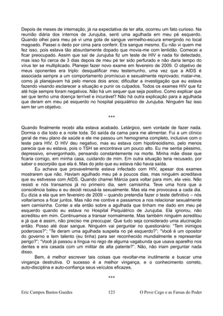 Depois de meses de internação, já na expectativa de ter alta, ocorreu um fato curioso. Na
reunião diária dos internos de Jurujuba, senti uma agulhada em meu pé esquerdo.
Quando olhei para meu pé vi uma gota de sangue vermelho-escura emergindo no local
magoado. Passei o dedo por cima para conferir. Era sangue mesmo. Eu não vi quem me
fez isso, pois estava tão absurdamente dopado que movia-me com lentidão. Comecei a
ficar preocupado. Assim que saí de Jurujuba fiz um teste de HIV e nada foi detectado,
mas isso foi cerca de 3 dias depois de meu pé ter sido perfurado e não daria tempo do
vírus ter se multiplicado. Planejei fazer novo exame em fevereiro de 2009. O objetivo de
meus oponentes era triplo: desqualificar meu testemunho, uma vez que a AIDS é
associada sempre a um comportamento promíscuo e sexualmente reprovado; matar-me,
como já planejavam há pelo menos dois anos; dificultar a investigação que eu estava
fazendo visando esclarecer a situação e punir os culpados. Todos os exames HIV que fiz
até hoje sempre foram negativos. Não há um sequer que seja positivo. Como explicar que
sei que tenho uma doença terrível e incurável? Não há outra explicação para a agulhada
que deram em meu pé esquerdo no hospital psiquiátrico de Jurujuba. Ninguém faz isso
sem ter um objetivo.
***
Quando finalmente recebi alta estava acabado. Letárgico, sem vontade de fazer nada.
Dormia o dia todo e a noite toda. Só saída da cama para me alimentar. Fui a um clínico
geral de meu plano de saúde e ele me passou um hemograma completo, inclusive com o
teste para HIV. O HIV deu negativo, mas eu estava com hipotireoidismo, pelo menos
parecia que eu estava, pois o TSH se encontrava um pouco alto. Eu me sentia péssimo,
depressivo, envergonhado, pensando constantemente na morte. Minha mãe disse que
ficaria comigo, em minha casa, cuidando de mim. Em outra situação teria recusado, por
saber o escorpião que ela é. Mas do jeito que eu estava não havia saída.
Eu achava que provavelmente estava infectado com HIV, apesar dos exames
mostrarem que não. Haviam agulhado meu pé a poucos dias, mas ninguém acreditava
que eu estivesse com AIDS. Quando chamei Márcia para voltar para mim, ela veio. Não
resisti e nós transamos já no primeiro dia, sem camisinha. Teve uma hora que a
consciência bateu e eu decidi recusá-la sexualmente. Mas ela me provocava a cada dia.
Eu dizia a ela que em fevereiro de 2009 – quando pretendia fazer o teste definitivo – nós
voltaríamos a ficar juntos. Mas não me contive e passamos a nos relacionar sexualmente
sem camisinha. Contei a ela então sobre a agulhada que tinham me dado em meu pé
esquerdo quando eu estava no Hospital Psiquiátrico de Jurujuba. Ela ignorou, não
acreditou em mim. Continuamos a transar normalmente. Mas também ninguém acreditou
e já que é assim, não preciso me preocupar. Que tudo seja considerado uma alucinação
então. Posso até doar sangue. Ninguém vai perguntar no questionário: “Tem inimigos
poderosos?”; “Te deram uma agulhada suspeita no pé esquerdo?”; “Você é um opositor
do governo e tem talento (eu tinha) para ser reconhecido mundialmente e representar
perigo?”; “Você já passou a língua no rego de alguma vagabunda que usava aparelho nos
dentes e era casada com um militar de alta patente?”. Não, não iriam perguntar nada
disso.
Bem, é melhor escrever tais coisas que revoltar-me inutilmente e buscar uma
vingança destrutiva. O sucesso é a melhor vingança, e o conhecimento correto,
auto-disciplina e auto-confiança seus veículos eficazes.
***
Eric Campos Bastos Guedes 123 O Povo Cego e as Farsas do Poder
 