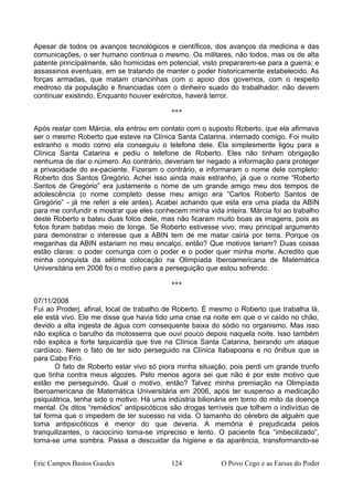 Apesar de todos os avanços tecnológicos e científicos, dos avanços da medicina e das
comunicações, o ser humano continua o mesmo. Os militares, não todos, mas os de alta
patente principalmente, são homicidas em potencial, visto prepararem-se para a guerra; e
assassinos eventuais, em se tratando de manter o poder historicamente estabelecido. As
forças armadas, que matam criancinhas com o apoio dos governos, com o respeito
medroso da população e financiadas com o dinheiro suado do trabalhador, não devem
continuar existindo. Enquanto houver exércitos, haverá terror.
***
Após reatar com Márcia, ela entrou em contato com o suposto Roberto, que ela afirmava
ser o mesmo Roberto que esteve na Clínica Santa Catarina, internado comigo. Foi muito
estranho o modo como ela conseguiu o telefone dele. Ela simplesmente ligou para a
Clínica Santa Catarina e pediu o telefone de Roberto. Eles não tinham obrigação
nenhuma de dar o número. Ao contrário, deveriam ter negado a informação para proteger
a privacidade do ex-paciente. Fizeram o contrário, e informaram o nome dele completo:
Roberto dos Santos Gregório. Achei isso ainda mais estranho, já que o nome “Roberto
Santos de Gregório” era justamente o nome de um grande amigo meu dos tempos de
adolescência (o nome completo desse meu amigo era “Carlos Roberto Santos de
Gregório” - já me referi a ele antes). Acabei achando que esta era uma piada da ABIN
para me confundir e mostrar que eles conhecem minha vida inteira. Márcia foi ao trabalho
deste Roberto e bateu duas fotos dele, mas não ficaram muito boas as imagens, pois as
fotos foram batidas meio de longe. Se Roberto estivesse vivo, meu principal argumento
para demonstrar o interesse que a ABIN tem de me matar cairia por terra. Porque os
meganhas da ABIN estariam no meu encalço, então? Que motivos teriam? Duas coisas
estão claras: o poder comunga com o poder e o poder quer minha morte. Acredito que
minha conquista da sétima colocação na Olimpíada Iberoamericana de Matemática
Universitária em 2006 foi o motivo para a perseguição que estou sofrendo.
***
07/11/2008
Fui ao Proderj, afinal, local de trabalho de Roberto. É mesmo o Roberto que trabalha lá,
ele está vivo. Ele me disse que havia tido uma crise na noite em que o vi caído no chão,
devido a alta ingesta de água com consequente baixa do sódio no organismo. Mas isso
não explica o barulho da motosserra que ouvi pouco depois naquela noite. Isso também
não explica a forte taquicardia que tive na Clínica Santa Catarina, beirando um ataque
cardíaco. Nem o fato de ter sido perseguido na Clínica Itabapoana e no ônibus que ia
para Cabo Frio.
O fato de Roberto estar vivo só piora minha situação, pois perdi um grande trunfo
que tinha contra meus algozes. Pelo menos agora sei que não é por este motivo que
estão me perseguindo. Qual o motivo, então? Talvez minha premiação na Olimpíada
Iberoamericana de Matemática Universitária em 2006, após ter suspenso a medicação
psiquiátrica, tenha sido o motivo. Há uma indústria bilionária em torno do mito da doença
mental. Os ditos “remédios” antipsicóticos são drogas terríveis que tolhem o indivíduo de
tal forma que o impedem de ter sucesso na vida. O tamanho do cérebro de alguém que
toma antipsicóticos é menor do que deveria. A memória é prejudicada pelos
tranquilizantes, o raciocínio torna-se impreciso e lento. O paciente fica “imbecilizado”,
torna-se uma sombra. Passa a descuidar da higiene e da aparência, transformando-se
Eric Campos Bastos Guedes 124 O Povo Cego e as Farsas do Poder
 