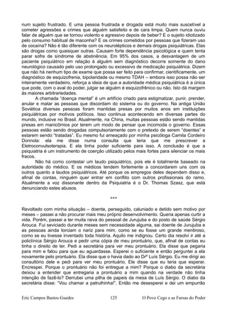 num sujeito frustrado. E uma pessoa frustrada e drogada está muito mais suscetível a
cometer agressões e crimes que alguém satisfeito e de cara limpa. Quem nunca ouviu
falar de alguém que se tornou violento e agressivo depois de beber? E o sujeito idiotizado
pelo consumo habitual de maconha? E os crimes cometidos por pessoas que fizeram uso
de cocaína? Não é tão diferente com os neurolépticos e demais drogas psiquiátricas. Elas
são drogas como quaisquer outras. Causam forte dependência psicológica e quem tenta
parar sofre de síndrome de abstinência. Em 95% dos casos, a desvantagem de um
paciente psiquiátrico em relação à alguém sem diagnóstico decorre somente do dano
neurológico causado pelo uso prolongado ou excessivo de medicação psiquiátrica. Dizem
que não há nenhum tipo de exame que possa ser feito para confirmar, cientificamente, um
diagnóstico de esquizofrenia, bipolaridade ou mesmo TDAH – embora isso possa não ser
inteiramente verdadeiro, reforça a ideia de que a autoridade médica psiquiátrica é a única
que pode, com o aval do poder, julgar se alguém é esquizofrênico ou não. Isto dá margem
às maiores arbitrariedades.
A chamada “doença mental” é um artifício criado para estigmatizar, punir, prender,
anular e matar as pessoas que discordam do sistema ou do governo. Na antiga União
Soviética diversas pessoas foram mantidas presas por muitos anos em instituições
psiquiátricas por motivos políticos. Isso continua acontecendo em diversas partes do
mundo, inclusive no Brasil. Atualmente, na China, muitas pessoas estão sendo mantidas
presas em manicômios por terem um modo de pensar que incomoda o governo. Essas
pessoas estão sendo drogadas compulsoriamente com o pretexto de serem “doentes” e
estarem sendo “tratadas”. Eu mesmo fui ameaçado por minha psicóloga Camila Cordeiro
Donnola: ela me disse numa consulta que teria que me prescrever a
Eletroconvulsoterapia. E ela tinha poder suficiente para isso. A conclusão é que a
psiquiatria é um instrumento de coerção utilizado pelos mais fortes para silenciar os mais
fracos.
Não há como contestar um laudo psiquiátrico, pois ele é totalmente baseado na
autoridade do médico. E os médicos tendem fortemente a concordarem uns com os
outros quanto a laudos psiquiátricos. Até porque os empregos deles dependem disso e,
afinal de contas, ninguém quer entrar em conflito com outros profissionais do ramo.
Atualmente a voz dissonante dentro da Psiquiatria é o Dr. Thomas Szasz, que está
denunciando estes abusos.
***
Revoltado com minha situação – doente, perseguido, caluniado e detido sem motivo por
meses – passei a não procurar mais meu próprio desenvolvimento. Queria apenas curtir a
vida. Porém, passei a ter muita raiva do pessoal de Jurujuba e do posto de saúde Sérgio
Arouca. Fui seviciado durante meses sem necessidade alguma, sai doente de Jurujuba e
as pessoas ainda torciam o nariz para mim, como se eu fosse um grande mentiroso,
como se eu tivesse inventado toda história. Aquilo me indignou. Certo dia resolvi ir até a
policlínica Sérgio Arouca e pedir uma cópia de meu prontuário, que, afinal de contas eu
tinha o direito de ter. Pedi a secretária para ver meu prontuário. Ela disse que pegaria
para mim e falou para que eu aguardasse. Esperei o suficiente e então perguntei a ela
novamente pelo prontuário. Ela disse que o havia dado ao Drº Luís Sérgio. Eu me dirigi ao
consultório dele e pedi para ver meu prontuário. Ele disse que eu teria que esperar.
Encrespei. Porque o prontuário não foi entregue a mim? Porque o diabo da secretária
deixou a entender que entregaria a prontuário a mim quando na verdade não tinha
intenção de fazê-lo? Derrubei uma pilha de papeis da mesa de Luís Sérgio. O diabo da
secretária disse: “Vou chamar a patrulhinha!”. Então me desesperei e dei um empurrão
Eric Campos Bastos Guedes 125 O Povo Cego e as Farsas do Poder
 