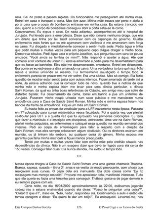 nela. Saí do posto a passos rápidos. Os funcionários me perseguiram até minha casa.
Entrei em casa e tranquei a porta. Mas tive azar. Minha mãe estava por perto e abriu a
porta para que o corpo de bombeiros entrasse em minha casa. Eu estava trancado em
meu quarto e o corpo de bombeiros conseguiu abrir a porta sabe-se lá como.
Conversamos. Eu expus o caso. De nada adiantou, acompanhei-os até o hospital de
Jurujuba. Fui levado para a emergência. Disse que não tomaria nenhuma droga, que era
um direito que tinha por lei. Inútil conversar com os capangas do governo. Quatro
enfermeiros mais fortes que eu me agarraram com violência e me amarraram com força
na cama. Fui drogado e imediatamente comecei a sentir muita sede. Pedia água e tinha
que pedir muitas e muitas vezes para um pequeno copo d’água chegar a minha boca.
Demorava séculos. Pedi água para o próprio Joseilton, que perguntou com cara de pouca
amizade: “Você ainda se lembra de mim?”. Não respondi e aceitei a água. Até que
comecei a ter vontade de urinar. Eu estava amarrado e pedia para me desamarrarem para
que eu fosse ao banheiro. Eles não me desamarraram, entretanto. Entrei em desespero.
Era como se eu estivesse a dias amarrado na cama. Uma verdadeira tortura química. Não
resisti e acabei urinando ali mesmo. Fui terrivelmente injustiçado o tempo todo. A
enfermeira parecia ter prazer em me ver sofrer. Era uma sádica. Mas só comigo. Ela fazia
questão de mostrar estar sendo justa com outros internos. Fiquei amarrado de tarde até a
noite. Já estava achando que ia começar tudo de novo, quando tive a notícia de que
minha mãe e minha esposa iriam me levar para uma clínica particular, a clínica
Saint Roman, da qual eu tinha boas referências de Cláudio, um amigo meu que sofre de
distúrbio bipolar. Fui desamarrado da cama, tomei um banho e pus um uniforme de
Jurujuba. Puseram minha roupa urinada num saco plástico e me mandaram numa
ambulância para a Casa de Saúde Saint Roman. Minha mãe e minha esposa foram nos
bancos da frente da ambulância. Fiquei um mês em Saint Roman.
Eu havia feito as provas do vestibular para a UFF novamente nesta época. Passara
em 7ª colocação para cursar matemática nessa faculdade. Foi a quarta vez que prestei
vestibular para UFF e a quarta vez que fui aprovado nas primeiras colocações. Eu teria
que fazer a matrícula e a inscrição em disciplinas, entretanto. Uma vez na Saint Roman,
alertei minha psiquiatra, os enfermeiros e coloquei essa questão na reunião semanal dos
internos. Pedi ao corpo de enfermagem para falar a respeito com a direção da
Saint Roman, mas eles sempre colocavam algum obstáculo. Ou os diretores estavam em
reunião, ou já tinham ido embora, ou qualquer coisa do gênero. Minha esposa me
garantiu que faria minha matrícula e fiquei menos preocupado.
Tentei por muitas e muitas vezes falar com minha mãe pelo orelhão situado nas
dependências da clínica. Não é um exagero dizer que devo ter ligado para ela cerca de
150 vezes. Consegui falar duas. Ela nunca atendia, me evitou o tempo todo.
***
Nessa época chegou à Casa de Saúde Saint Roman uma uma garota chamada Thábata.
Branca, sapeca, ousada – tinha 21 anos e se vestia de modo provocante, com shorts que
realçavam suas curvas. O papo dela era insinuante. Ela dizia coisas como “Eu fiz
massagem mas mereço respeito”. Procurei me aproximar dela, manifestei interesse. Tudo
que ela queria eu fazia uma forcinha para conseguir. Thábata gostava de jogar dominó e
eu sempre jogava com ela.
Certa noite, no dia 15/01/2009 aproximadamente às 22:00, estávamos jogando
xadrez (eu a estava ensinando) quando ela disse: “Posso te perguntar uma coisa?”,
“Claro! O que é?”, disse eu. “Não, nada”, respondeu ela. Continuamos a aula e então ela
tomou coragem e disse: “Eu quero te dar um beijo!”. Eu enlouqueci. Levantei-me, nos
Eric Campos Bastos Guedes 126 O Povo Cego e as Farsas do Poder
 