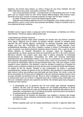 beijamos, ela mordia meus beiços, eu metia a língua em sua boca molhada. Ela pôs
minha mão sobre seus seios, que passei a acariciar. Foi ótimo.
Isso nunca acontecera comigo – uma garota dar um mole desses para mim. O mais
perto que eu chegara disso foi com minha esposa Márcia Regina. Mas ficamos nisso.
Somente outra vez a cerquei na escada roubando um beijo. Ela me disse “Acabou”.
Eu beijei Thábata como nunca tinha beijado alguém antes.
Segundo suas próprias palavras ela era uma drogadicta. Com aquela mulher de 21
anos aprendi o que é o amor entre duas pessoas descoladas. Passei a acreditar mais no
meu potencial de atrair mulheres.
***
Também escrevi alguns textos e pesquisei sobre farmacologia na biblioteca da Clínica
Saint Roman. Transcrevo alguns destes textos aqui.
“Carta Aberta aos Direitos Humanos
No Brasil muitas pessoas estão sendo mantidas em cárcere sem que tenham cometido
crime algum. Alega-se que se tratam de doentes mentais, quando na verdade essas
pessoas não tem doença alguma, excetuando as doenças causadas pelas próprias
drogas que lhes são ministradas em caráter compulsório. Essas pessoas vivem
completamente alienadas, pois lhes é negado o acesso à cultura, à informação de bom
nível, ao estudo e ao desenvolvimento enquanto seres humanos. Cito o caso do interno
Wilson Madeira do Hospital Psiquiátrico de Jurujuba, vítima de drogadição e,
possivelmente, de abuso sexual por parte de funcionários do HPJ e de outros internos.
Menciono também meu próprio caso: após obter a sétima colocação na Olimpíada
Iberoamericana de Matemática Universitária em 2006 sofri diversas internações
absolutamente sem necessidade médica e sem que se cumprissem as condições para
tanto. Nessas internações tentaram, por diversas vezes, matar-me provocando um enfarte
via mistura de medicações. Não sei porque tentaram fazer isso, tudo que imagino a esse
respeito é mera conjectura. Cito também o caso de Geraldo Lousada que é mantido em
cárcere contra a própria vontade já há mais de dez anos na Casa de Saúde Saint Roman,
na cidade do Rio de Janeiro. Geraldo é meu companheiro de quarto e manifesta
constantemente o desejo de retornar ao lar em definitivo. Não percebo no comportamento
dele nenhum motivo que justifique sua internação por tanto tempo. Há, ainda, o caso de
Bruno Guimarães da Fonseca que é inteligente e não tem nenhuma doença mental, como
se pode constatar conversando com ele. Bruno é culto e inteligente, mostrando que quer
se desenvolver como ser humano. A despeito disso ele é mantido preso (internado) e se
torna um verdadeiro escravo dos caprichos da família. No contexto geral essa situação é
mantida por dois motivos:
I. A necessidade que os governos tem de uma opção para silenciar opositores
políticos. De fato, para se internar alguém em um hospital psiquiátrico no Brasil
basta que a força bruta do corpo de bombeiros seja amparada pela palavra de um
psiquiatra, normalmente com a conivência da família, que toma para si as posses e
a eventual pensão que o internado ganhar.
II. O fortalecimento da indústria da psiquiatria, que engloba a industria das drogas
psicotrópicas. Essas indústrias movimentam cerca de 1 trilhão de dólares por ano
em todo o mundo.
Mortes suspeitas pelo uso de drogas psicotrópicas ocorrem e algumas delas são
Eric Campos Bastos Guedes 127 O Povo Cego e as Farsas do Poder
 