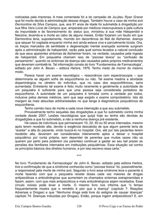 noticiadas pela imprensa. A mais comentada foi a do campeão de Jiu-jitsu Ryan Gracie
que foi morto devido à administração dessas drogas. Também houve o caso de minha avó
Dermontina da Silva Campos, que, aos 91 anos de idade foi submetida à drogadição por
sua filha Vera Lúcia de Campos que, amparada por médicos inescrupulosos e pela cultura
da impunidade e do favorecimento do status quo, ministrou à sua mãe Haloperidol e
Neozine, levando-a a morte ao cabo de alguns meses. Então forjaram um laudo em que
Dermontina teria, supostamente, morrido em decorrência do Mal de Alzheimer, doença
que sequer foi cogitada enquanto minha avó ainda estava viva e parcialmente lúcida. Ora,
os traços marcados de senilidade e degeneração mental avançada somente surgiram
após a administração de haloperidol, razão pela qual somos levados a natural conclusão
de que seus aparentes sintomas de Alzheimer foram, na verdade, causados pela ingesta
de haloperidol. Em psiquiatria chamam isso de “psicose tóxica” ou “confusão de
pensamento”, quando os sintomas da doença são causados pelos próprios medicamentos
que deveriam combatê-la. Tal informação consta do livro “Fundamentos de Farmacologia”,
editado por John A. Bevan – editora Harbra, 1979. Tenho medo de morrer do mesmo
modo.
Parece haver um exame neurológico – ressonância com espectroscopia – que
determinaria se alguém sofre de esquizofrenia ou não. Tal exame mediria a atividade
dopaminérgica no cérebro do indivíduo, que no caso dos esquizofrênicos, seria
aumentada. Entretanto tal exame é feito muito raramente e geralmente a autoridade de
um psiquiatra é suficiente para que uma pessoa seja considerada portadora de
esquizofrenia. A autoridade de um psiquiatra é tomada como a verdade por todos,
inclusive pelos demais médicos, sem que seja exigido o exame comprobatório. Isto dá
margem às mais absurdas arbitrariedades no que tange à diagnósticos psiquiátricos de
esquizofrenia.
Tenho corrido risco de morte a cada nova internação a que sou submetido.
Provavelmente tenho sequelas das drogadições a que fui submetido contra minha
vontade desde 2007. Lesões neurológicas que quiçá hoje eu tenha são devidas às
drogadições a que fui submetido, e não a nenhuma doença pré existente.
Há casos de indivíduos que permanecem 10, 20, 40 ou 50 anos internados, mesmo
após terem recebido alta, devido à exigência descabida de que algum parente teria de
“aceitar” a alta do paciente, vindo buscá-lo no hospital. Ora, até por tais pacientes terem
recebido alta, deveriam ser considerados inteiramente aptos a deixar o hospital
psiquiátrico por conta própria, sem depender de parentes que muitas vezes não os
querem por perto para poderem (os parentes) continuar a gastar ao seu bel prazer as
pensões dos familiares internados em instituições psiquiátricas. Essa situação vai contra
os princípios básicos dos direitos humanos, e por isso escrevo essa carta.”
***
No livro “Fundamento de Farmacologia” de John A. Bevan, editado pela editora Harbra,
tive a confirmação de que a síndrome conhecida como “psicose tóxica” foi, possivelmente,
a responsável pela morte de minha avó. Segundo o livro essa síndrome leva o paciente à
morte fazendo com que o psiquiatra receite doses cada vez maiores de drogas
antipsicóticas e anticolinérgicas que aumentam os chamados sintomas extrapiramidais e
fazem, assim, com que mais antipsicóticos e mais anticolinérgicos sejam receitados. Esse
círculo vicioso pode levar a morte. O mesmo livro nos informa que “o tempo
frequentemente mostra que o remédio é pior que a doença” (capítulo 7: Reações
Adversas a Drogas) e que “Nenhuma droga está livre do estigma de causar doenças”
capítulo 74: Doenças Induzidas por Drogas). Então, porque ingerir antipsicóticos? E, em
Eric Campos Bastos Guedes 128 O Povo Cego e as Farsas do Poder
 