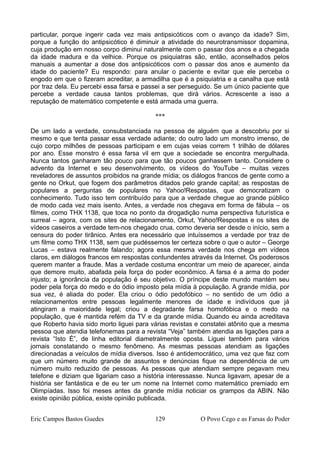 particular, porque ingerir cada vez mais antipsicóticos com o avanço da idade? Sim,
porque a função do antipsicótico é diminuir a atividade do neurotransmissor dopamina,
cuja produção em nosso corpo diminui naturalmente com o passar dos anos e a chegada
da idade madura e da velhice. Porque os psiquiatras são, então, aconselhados pelos
manuais a aumentar a dose dos antipsicóticos com o passar dos anos e aumento da
idade do paciente? Eu respondo: para anular o paciente e evitar que ele perceba o
engodo em que o fizeram acreditar, a armadilha que é a psiquiatria e a canalha que está
por traz dela. Eu percebi essa farsa e passei a ser perseguido. Se um único paciente que
percebe a verdade causa tantos problemas, que dirá vários. Acrescente a isso a
reputação de matemático competente e está armada uma guerra.
***
De um lado a verdade, consubstanciada na pessoa de alguém que a descobriu por si
mesmo e que tenta passar essa verdade adiante; do outro lado um monstro imenso, de
cujo corpo milhões de pessoas participam e em cujas veias correm 1 trilhão de dólares
por ano. Esse monstro é essa farsa vil em que a sociedade se encontra mergulhada.
Nunca tantos ganharam tão pouco para que tão poucos ganhassem tanto. Considere o
advento da Internet e seu desenvolvimento, os vídeos do YouTube – muitas vezes
reveladores de assuntos proibidos na grande mídia; os diálogos francos de gente como a
gente no Orkut, que fogem dos parâmetros ditados pelo grande capital; as respostas de
populares a perguntas de populares no Yahoo!Respostas, que democratizam o
conhecimento. Tudo isso tem contribuído para que a verdade chegue ao grande público
de modo cada vez mais isento. Antes, a verdade nos chegava em forma de fábula – os
filmes, como THX 1138, que toca no ponto da drogadição numa perspectiva futurística e
surreal – agora, com os sites de relacionamento, Orkut, Yahoo!Respostas e os sites de
vídeos caseiros a verdade tem-nos chegado crua, como deveria ser desde o início, sem a
censura do poder tirânico. Antes era necessário que intuíssemos a verdade por traz de
um filme como THX 1138, sem que pudéssemos ter certeza sobre o que o autor – George
Lucas – estava realmente falando; agora essa mesma verdade nos chega em vídeos
claros, em diálogos francos em respostas contundentes através da Internet. Os poderosos
querem manter a fraude. Mas a verdade costuma encontrar um meio de aparecer, ainda
que demore muito, abafada pela força do poder econômico. A farsa é a arma do poder
injusto; a ignorância da população é seu objetivo. O príncipe deste mundo mantém seu
poder pela força do medo e do ódio imposto pela mídia à população. A grande mídia, por
sua vez, é aliada do poder. Ela criou o ódio pedofóbico – no sentido de um ódio a
relacionamentos entre pessoas legalmente menores de idade e indivíduos que já
atingiram a maioridade legal; criou a degradante farsa homofóbica e o medo na
população, que é mantida refém da TV e da grande mídia. Quando eu ainda acreditava
que Roberto havia sido morto liguei para várias revistas e constatei atônito que a mesma
pessoa que atendia telefonemas para a revista “Veja” também atendia as ligações para a
revista “Isto É”, de linha editorial diametralmente oposta. Liguei também para vários
jornais constatando o mesmo fenômeno. As mesmas pessoas atendiam as ligações
direcionadas a veículos de mídia diversos. Isso é antidemocrático, uma vez que faz com
que um número muito grande de assuntos e denúncias fique na dependência de um
número muito reduzido de pessoas. As pessoas que atendiam sempre pegavam meu
telefone e diziam que ligariam caso a história interessasse. Nunca ligavam, apesar de a
história ser fantástica e de eu ter um nome na Internet como matemático premiado em
Olimpíadas. Isso foi meses antes da grande mídia noticiar os grampos da ABIN. Não
existe opinião pública, existe opinião publicada.
Eric Campos Bastos Guedes 129 O Povo Cego e as Farsas do Poder
 