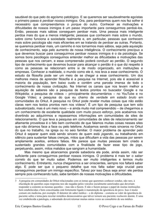 saudável do que pelo do egoísmo patológico. E se queremos ser saudavelmente egoístas
o primeiro passo é perdoar nossos inimigos. Ora, para perdoarmos quem nos fez sofrer é
necessário que compreendamos o porque do outro. Conhecer as motivações e
dificuldades de nossos inimigos é um passo importante para conseguirmos perdoá-los.
Então, pessoas mais sábias conseguem perdoar mais. Uma pessoa mais inteligente
perdoa mais do que a menos inteligente; pessoas que conhecem mais sobre o mundo,
sobre como funciona a sociedade realmente e, em particular, pessoas que conhecem
mais sobre psicologia são mais eficientes em se tratando de perdoar as outras. Portanto,
se queremos perdoar mais, um caminho é nos tornarmos mais sábios, seja pela aquisição
de conhecimento, seja pelo aumento de nossa inteligência. O conhecimento precípuo a
que devemos buscar para conseguirmos perdoar nossos inimigos é o da psicologia. Se
somos bons psicólogos conseguimos entender melhor as dificuldades e motivações das
pessoas que nos cercam, e essa compreensão poderá conduzir ao perdão. O segundo
tipo de conhecimento que devemos buscar para alcançar o perdão é o que diz respeito à
como as pessoas se relacionam entre si de modo organizado, em instituições e
empresas. Conhecer a realidade, o mundo como ele é, nos leva a esse conhecimento. O
estudo da filosofia pode ser um meio de se chegar a esse conhecimento. Um dos
melhores meios de aprender filosofia é a pesquisa na Internet, pois ela é acessível à
maioria da população, tem baixo custo e contém uma parcela imensa de todo o
conhecimento de nossa civilização. Na Internet os canais que nos levam melhor a
aquisição de saberes são a pesquisa de textos prontos no buscador Google e na
Wikipédia; a pesquisa de vídeos – principalmente documentários – no YouTube e no
Google Vídeo; a pesquisa do que eu chamo de verdade em estado bruto em
comunidades do Orkut. A pesquisa no Orkut pode revelar muitas coisas que não estão
claras nem nos textos prontos nem nos vídeos3
. É um tipo de pesquisa que tem sido
subvalorizado, mas é um meio novo – e ainda muito mal compreendido – de chegarmos a
um conhecimento de excelente qualidade com muito pouco esforço, pois acabamos nos
divertindo ao adquirirmos e repassarmos informações em comunidades de sites de
relacionamento. O que leva a pesquisa em comunidades de sites de relacionamento ser
altamente proveitosa é o fato bem conhecido de que falamos muitas coisas nesses sites
que não diríamos face a face ou pelo telefone. Acabamos sendo mais sinceros no Orkut
do que no trabalho, na igreja ou no seio familiar. O maior problema de aprender pelo
Orkut é separar quem está sendo sincero de quem está jogando, ou trabalhando em
silêncio para sustentar falsas crenças, mitos que dificultam a vida das pessoas por serem
amplamente aceitos, embora falsos. Me parece que muitas pessoas tem criado e
sustentado grandes comunidades com a finalidade de fazer esse tipo de jogo,
perpetuando, assim, mitos malsãos que sangram a humanidade.
Mas mesmo que alcancemos grande sabedoria ela pode, ainda assim, não ser
suficiente para conseguirmos perdoar nossos inimigos. O problema é mais ter o saber
correto do que ter muito saber. Podemos ser muito inteligentes e termos muito
conhecimento. Entretanto, nunca chegaremos a ser oniscientes, sempre nos faltará saber
algo. E pode ser que o pequeno detalhe que nos falta saber seja crucial para
conseguirmos perdoar um inimigo específico. Talvez por isso Deus seja amor: ele perdoa
sempre pois conhecendo tudo, sabe também de nossas motivações e dificuldades.
3 A pesquisa em comunidades do Orkut relacionadas com os temas que queremos conhecer conduz, não raro, à
elucidação de questões cujas respostas nos são negadas pelos veículos socialmente autorizados que deveriam
responder a contento as mesmas questões – mas não o fazem. E não o fazem porque o papel de muitas instituições
bem estabelecidas e bem conceituadas está fortemente ligado à manutenção da ignorância do povo. Isso é muito
comum em medicina, por exemplo. O detentor do saber médico – e do diploma – costuma se valer da ignorância do
paciente sobre o tema para receitar remédios desnecessários que talvez tornem seu paciente realmente doente. E uma
vez estabelecida a patologia, o adoentado deverá retornar muitas outras vezes ao consultório de seu médico.
Eric Campos Bastos Guedes 13 O Povo Cego e as Farsas do Poder
 