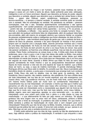 Do lado esquerdo do ringue o ser humano, pesando duas medidas de carne,
sangue e ossos em um metro e tanto de altura; idade suficiente para lutar, esforçado,
inteligente e com um futuro promissor. Alguém que descobriu as farsas do poder, alguém
que descobriu a verdade, alguém que descobriu que a verdade tem várias faces e várias
fontes – sejam elas bíblicas, sejam acadêmicas, teológicas, pessoais ou
tecnico-científicas – é sempre a mesma verdade. A verdade somente pode se conciliar
com a verdade. Não há contradição na verdade. Há paradoxos na verdade – parecem
contradições, mas não o são. Verdades aparentemente contraditórias o são apenas
superficialmente – tem caráter paradoxal, uma aparência de serem coisas irreconciliáveis
– porém não são. A verdade tem várias fontes aparentes – os livros, a TV, os jornais, a
Internet, a meditação, a reflexão – mas apenas uma fonte no coração humano: Deus –
que está além de qualquer sentimento falso de religiosidade, além de qualquer ideia falsa
pre-concebida, além até mesmo do arraigado ateísmo que costuma habitar os corações
de pessoas verdadeiramente cultas e inteligentes que foram afastadas da ideia de Deus –
porém não de Deus – pela inevitável observação de gente que, sob o pretexto de levar a
palavra de Deus às pessoas, somente o faz para manipular as massas e tirar proveito
próprio sem se importar com a situação delas, dizendo perversas mentiras sob o manto
de uma falsa religiosidade. Os frutos do mal são sempre maus e os frutos do bem são
sempre bons. Os frutos do bem provém do amor e os maus frutos do rancor. Isso pode
não parecer verdadeiro, se fizermos uma reflexão superficial, mas se trata de uma grande
verdade. Pelos frutos conhecemos as coisas boas e más. A bíblia está cheia de ideias
poderosas, para o bem e para o mal. A rigor tais ideias não estão na Bíblia, mas podem
ser sugeridas por ela. A Bíblia é um veículo para despertar certas ideias que estão
adormecidas na mente dos homens. Ela é toda para ser interpretada, não é um livro para
ser seguido de modo literal. Quando a Bíblia afirma que Adão foi feito de barro está
apenas constatando de modo intuitivo o que os pesquisadores descobriram séculos
depois de modo racional: a vida veio de uma espécie de “sopa de matéria”, que a Bíblia
disse ser barro, ou seja, a sopa de matéria inanimada. O grande dramaturgo Nélson
Rodrigues afirmou que Deus está no detalhe. Eu acredito que não. Deus é percebido pelo
hemisfério direito do cérebro, a porta para o inconsciente que enxerga tudo num contexto
geral. Então Deus não está no detalhe, mas na ideia geral, na essência, não na
substância. Deus é espírito, não matéria; essência, não substância. Por isso a Bíblia deve
ser toda interpretada, ela nos fala de um mundo espiritual, que não enxergamos com
nossos olhos, mas cuja existência intuímos, uns de modo mais forte, outros nem tanto.
Um mesmo trecho bíblico pode ser muito bom se corretamente interpretado ou
visceralmente mau se mal interpretado. Um exemplo: o trecho que fala que é melhor que
percamos um olho do que o corpo inteiro caso nosso olho corrompa o resto do corpo.
Esse trecho pode ser interpretado como a necessidade que alguém tem de livrar-se de
algo que lhe é muito caro, mas que lhe fará mal mais adiante, como maus hábitos –
bebida, cigarro, sexo sem segurança, apostas, ou uma namorada ruim – ou pode ser
interpretado como uma ordem para cortar fora o pênis e a mão direita no caso de
masturbação – o que efetivamente foi feito por pelo menos um indivíduo. Tal atitude
grotesca não teve origem nem no amor nem em Deus, certamente, embora a Bíblia
pareça ter sido a fonte da motivação. O problema não está na Bíblia. Em que trecho a
bíblia condena a prática da masturbação de modo claro e sem margem para outra
interpretação? Desconfio que não há tal coisa na Bíblia. Acredito, inclusive, que a ciência
mostrará que tal prática faz bem a saúde. O tema tem sido evitado, ao que parece é um
tabu. Mas logo vai cair, pois a verdade encontra um meio de aparecer.
O leitor pode estranhar que nos dias de hoje, quando se fala tão abertamente em
sexo, haja silêncio sobre a prática da masturbação. A verdade é que enquanto o sexo
Eric Campos Bastos Guedes 130 O Povo Cego e as Farsas do Poder
 