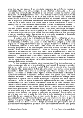 entre duas ou mais pessoas é um importante mecanismo de controle das massas, a
masturbação não permite tal manipulação. O sexo é fator de contaminação por doenças
venéreas, mas a masturbação é higiênica; o sexo torna as pessoas dependentes umas
das outras, a masturbação as torna livres; o sexo pode ser comercializado, a masturbação
não; o sexo pode, dependendo das leis de um país, levar uma pessoa para a cadeia, mas
a masturbação é inócua; o sexo está restrito aos fatos e à realidade, mas não há limites
para a imaginação quando nos masturbamos. Tendo em vista tantas vantagens, só se
pode atribuir a pecha infame que pende sobre a prática masturbatória à influência
insidiosa do poder que nos quer ver todos escravos, doentes, dependentes e anulados.
Do outro lado a mentira, cruel, desumana, fria, medindo muitos quilômetros de
extensão, pesando milhares de toneladas e sendo mais antiga que palavra; semeando o
medo, o ódio, o desejo de vingança, o desânimo e a violência. Com um trilhão de dólares
por ano na conta bancária, com uma miríade de soldados absolutamente fieis, bem pagos
e com um coração de pedra. Suas armas são a ignorância, arrogância, a drogadição
involuntária, a imposição artificial de comportamentos e a tirania.
Há cerca de uns 10 ou 15 anos atrás, na década de 90, ouvi falar de um super
computador que teria informações pessoais sobre cada ser humano da face da Terra. Isso
me foi contado por minha tia Vera Lúcia e por minha mãe Vanda Campos. O nome desse
projeto era 666 e segundo minha mãe este era o projeto de dominação de Satanás sobre
a humanidade, conforme a Bíblia relata. Cada pessoa teria em sua mão direita um
microchip que permitiria a ela fazer compras, sendo que o débito seria feito de modo
imediato, direto na conta do comprador. O nome do microchip é mondex, mom de
monetário e dex referindo seu uso na mão direita. Todas as pessoas com o microchip
poderiam ser localizadas a cada instante por um sistema de satélites. Isso poderia evitar
sequestros, por exemplo. Na época acreditei que seria uma boa ideia, porque, em teoria,
se todos nós tivéssemos este microchip e somente realizássemos operações financeiras
com ele, isso acabaria, por exemplo, com o tráfico de drogas, com os sequestros e com a
corrupção. Pelo menos em teoria.
Por tudo que passei, entretanto, não creio mais nisso. Essa é somente uma arma
muito poderosa para criar um governo totalitário a nível mundial. O tirano será, como tem
sido já há muito tempo, o grande capital. Notem que a recente crise financeira
internacional não é coisa recente de fato. Já aconteceram várias outras, como a grande
depressão de 1929. Nessas crises o capital migra das mãos de muitos para a mão de
poucos. Tais crises são criadas com o rigor de fórmulas matemáticas e obedecem a
regras bem conhecidas da economia. Primeiro é feito, pelo grande capital, uma oferta
crescente de crédito. O mercado interpreta isso como um bom sinal e começa a fazer
empréstimos e a gastar, comprar imóveis a prestação, fazer gastos para pagar a perder
de vista etc. Depois, de repente e sem avisar, o grande capital retira todo o crédito que
estava oferecendo e passa a cobrar os empréstimos que fez. De súbito o dinheiro some
da praça. Bancos pequenos começam a quebrar, empresas vão a falência e pessoas são
demitidas. Como pagar os empréstimos feitos? Somos forçados a vendermos tudo que
temos, nossos bens reais – não bens imaginários, a moeda podre sustentada unicamente
por uma ficção legal e que chamamos dinheiro. Que faremos se o governo decidir
confiscar nosso dinheiro nos bancos e cadernetas de poupança? Somos reféns do
governo que pode, com a ajuda da mídia, criar a ideia, psicológica e tecnicamente
construída de que precisamos fazer a nossa parte, de que o dinheiro e os bens
confiscados teriam que ser realmente confiscados para evitar um mal maior. O governo
não luta mais para conseguir mais dinheiro. Ele já tem o suficiente. Luta para que o
cidadão comum não tenha dinheiro e tempo suficientes para preocupar-se com as
questões realmente importantes que estão sendo deliberadamente omitidas pela grande
Eric Campos Bastos Guedes 131 O Povo Cego e as Farsas do Poder
 