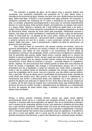 mídia.
Por exemplo: a questão da água. Já há alguns anos o governo federal vem
veiculando uma campanha publicitária nas emissoras de TV para alertar sobre a
importância da economia de água. Querem nos fazer crer que o Brasil precisa economizar
água. Nada mais falso. O Brasil e o povo brasileiro tem água suficiente. Por enquanto. A
campanha veiculada nas emissoras de TV sobre a importância da economia de água
está, na verdade, preparando psicologicamente o povo para um aumento absolutamente
abusivo no custo da água. Este aumento atingirá, principalmente, as classes mais pobres
e a classe média. Quando a serpente der o bote lembre-se deste texto e de quem o
redigiu. Estou lançando minha campanha à presidência da república baseando-a na ideia
da democracia direta, exercida de modo direto pela população. Dificilmente vencerei a
disputa, mas julgo que minha candidatura é importante por lançar a ideia da democracia
direta. O mote pode ser: “na década de 80 o povo gritou: diretas já! No novo século o
povo gritará: democracia direta já! – democracia direta: o cidadão no controle do país” Se
o governo governa em prol de si próprio, o povo governará, também, em prol de si
próprio. Nada mais justo – esse é precisamente o objetivo da ideia de democracia: um
governo do povo pelo povo.
Sou avesso à ideia do comunismo. Ele sempre resultou em tiranias, nunca em
governos democráticos, conforme nos mostra a história. Ao contrário, gosto da liberdade
do capitalismo, das ideias do livre mercado e da concorrência, da livre oferta de
mercadorias e serviços e da competição. Porém, a forma como concebemos o capitalismo
hoje foi pervertida pelo grande capital. Nada contra o grande capital em si, porque ele
também é natural e desejável. Porém, ele tem usado seu poder de influenciar as decisões
políticas para impedir que as massas também tenham acesso livre ao capital e a livre
concorrência; à livre oferta de produtos e serviços – conceitos básicos no capitalismo.
Senão, vejamos. Há uma burocracia sem medida quando se tenta abrir uma empresa de
fundo de quintal; a legislação não protege o microempresário porque não é o micro
empresário que faz a legislação; a carga de impostos que incide sobre a população é
brutal e não se justifica diante da baixíssima qualidade dos serviços públicos: pudera,
quem faz a legislação não é o povo, mas sim o governo, que não utiliza o serviço público,
mas o particular. Há que se alertar para a necessidade da democracia direta, exercida de
modo direto pelo próprio povo. Meu governo se ocupará de discutir e implementar os
mecanismos que tornem a democracia direta uma realidade. Ou o meu governo, ou o
governo de alguém que está para vir depois de mim. Essa ideia é tão boa que vingará por
si mesma. Só há dois meios de impedir que a democracia direta seja implementada nos
próximos 20 anos em caráter mundial: o estabelecimento de ditaduras ou a imbecilização
do povo. As pessoas de poder sabem disso, e tentarão a todo custo nos impor uma
dessas duas condições.
***
Porque o banco quando empresta dinheiro exerce seu papel social legítimo
permanecendo dentro da lei e o particular que empresta dinheiro a juros é taxado de
marginal, e chamado pelo nome pejorativo de agiota? Ora, se os particulares pudessem,
com o amparo da lei, emprestar dinheiro a juros, isso resolveria o problema de juros altos
que o país enfrenta atualmente. Também seria uma fonte de renda para boa parcela da
população. A maior oferta de crédito derrubaria o juro bancário e estabilizaria o mercado.
Com o mercado estável não haveria mais as grandes crises do capitalismo. O problema é
que não é o povo que legisla, não é o povo que faz as leis. Quem faz as leis são os
grandes banqueiros internacionais, a quem não interessa que o particular possa, também,
Eric Campos Bastos Guedes 132 O Povo Cego e as Farsas do Poder
 