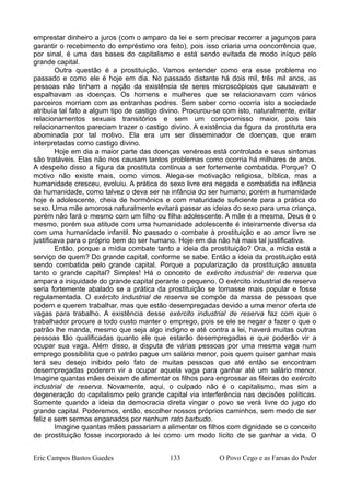 emprestar dinheiro a juros (com o amparo da lei e sem precisar recorrer a jagunços para
garantir o recebimento do empréstimo ora feito), pois isso criaria uma concorrência que,
por sinal, é uma das bases do capitalismo e está sendo evitada de modo iníquo pelo
grande capital.
Outra questão é a prostituição. Vamos entender como era esse problema no
passado e como ele é hoje em dia. No passado distante há dois mil, três mil anos, as
pessoas não tinham a noção da existência de seres microscópicos que causavam e
espalhavam as doenças. Os homens e mulheres que se relacionavam com vários
parceiros morriam com as entranhas podres. Sem saber como ocorria isto a sociedade
atribuía tal fato a algum tipo de castigo divino. Procurou-se com isto, naturalmente, evitar
relacionamentos sexuais transitórios e sem um compromisso maior, pois tais
relacionamentos pareciam trazer o castigo divino. A existência da figura da prostituta era
abominada por tal motivo. Ela era um ser disseminador de doenças, que eram
interpretadas como castigo divino.
Hoje em dia a maior parte das doenças venéreas está controlada e seus sintomas
são tratáveis. Elas não nos causam tantos problemas como ocorria há milhares de anos.
A despeito disso a figura da prostituta continua a ser fortemente combatida. Porque? O
motivo não existe mais, como vimos. Alega-se motivação religiosa, bíblica, mas a
humanidade cresceu, evoluiu. A prática do sexo livre era negada e combatida na infância
da humanidade, como talvez o deva ser na infância do ser humano; porém a humanidade
hoje é adolescente, cheia de hormônios e com maturidade suficiente para a prática do
sexo. Uma mãe amorosa naturalmente evitará passar as ideias do sexo para uma criança,
porém não fará o mesmo com um filho ou filha adolescente. A mãe é a mesma, Deus é o
mesmo, porém sua atitude com uma humanidade adolescente é inteiramente diversa da
com uma humanidade infantil. No passado o combate à prostituição e ao amor livre se
justificava para o próprio bem do ser humano. Hoje em dia não há mais tal justificativa.
Então, porque a mídia combate tanto a ideia da prostituição? Ora, a mídia está a
serviço de quem? Do grande capital, conforme se sabe. Então a ideia da prostituição está
sendo combatida pelo grande capital. Porque a popularização da prostituição assusta
tanto o grande capital? Simples! Há o conceito de exército industrial de reserva que
ampara a iniquidade do grande capital perante o pequeno. O exército industrial de reserva
seria fortemente abalado se a prática da prostituição se tornasse mais popular e fosse
regulamentada. O exército industrial de reserva se compõe da massa de pessoas que
podem e querem trabalhar, mas que estão desempregadas devido a uma menor oferta de
vagas para trabalho. A existência desse exército industrial de reserva faz com que o
trabalhador procure a todo custo manter o emprego, pois se ele se negar a fazer o que o
patrão lhe manda, mesmo que seja algo indigno e até contra a lei, haverá muitas outras
pessoas tão qualificadas quanto ele que estarão desempregadas e que poderão vir a
ocupar sua vaga. Além disso, a disputa de várias pessoas por uma mesma vaga num
emprego possibilita que o patrão pague um salário menor, pois quem quiser ganhar mais
terá seu desejo inibido pelo fato de muitas pessoas que até então se encontram
desempregadas poderem vir a ocupar aquela vaga para ganhar até um salário menor.
Imagine quantas mães deixam de alimentar os filhos para engrossar as fileiras do exército
industrial de reserva. Novamente, aqui, o culpado não é o capitalismo, mas sim a
degeneração do capitalismo pelo grande capital via interferência nas decisões políticas.
Somente quando a ideia da democracia direta vingar o povo se verá livre do jugo do
grande capital. Poderemos, então, escolher nossos próprios caminhos, sem medo de ser
feliz e sem sermos enganados por nenhum rato barbudo.
Imagine quantas mães passariam a alimentar os filhos com dignidade se o conceito
de prostituição fosse incorporado à lei como um modo lícito de se ganhar a vida. O
Eric Campos Bastos Guedes 133 O Povo Cego e as Farsas do Poder
 