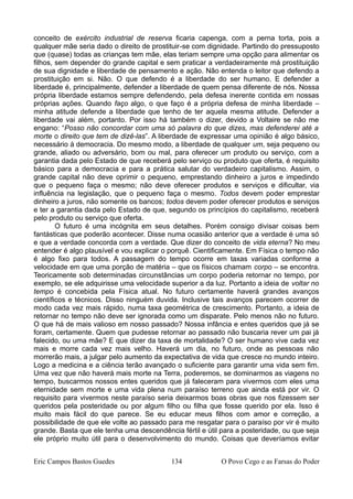 conceito de exército industrial de reserva ficaria capenga, com a perna torta, pois a
qualquer mãe seria dado o direito de prostituir-se com dignidade. Partindo do pressuposto
que (quase) todas as crianças tem mãe, elas teriam sempre uma opção para alimentar os
filhos, sem depender do grande capital e sem praticar a verdadeiramente má prostituição
de sua dignidade e liberdade de pensamento e ação. Não entenda o leitor que defendo a
prostituição em si. Não. O que defendo é a liberdade do ser humano. E defender a
liberdade é, principalmente, defender a liberdade de quem pensa diferente de nós. Nossa
própria liberdade estamos sempre defendendo, pela defesa inerente contida em nossas
próprias ações. Quando faço algo, o que faço é a própria defesa de minha liberdade –
minha atitude defende a liberdade que tenho de ter aquela mesma atitude. Defender a
liberdade vai além, portanto. Por isso há também o dizer, devido a Voltaire se não me
engano: “Posso não concordar com uma só palavra do que dizes, mas defenderei até a
morte o direito que tem de dizê-las”. A liberdade de expressar uma opinião é algo básico,
necessário à democracia. Do mesmo modo, a liberdade de qualquer um, seja pequeno ou
grande, aliado ou adversário, bom ou mal, para oferecer um produto ou serviço, com a
garantia dada pelo Estado de que receberá pelo serviço ou produto que oferta, é requisito
básico para a democracia e para a prática salutar do verdadeiro capitalismo. Assim, o
grande capital não deve oprimir o pequeno, emprestando dinheiro a juros e impedindo
que o pequeno faça o mesmo; não deve oferecer produtos e serviços e dificultar, via
influência na legislação, que o pequeno faça o mesmo. Todos devem poder emprestar
dinheiro a juros, não somente os bancos; todos devem poder oferecer produtos e serviços
e ter a garantia dada pelo Estado de que, segundo os princípios do capitalismo, receberá
pelo produto ou serviço que oferta.
O futuro é uma incógnita em seus detalhes. Porém consigo divisar coisas bem
fantásticas que poderão acontecer. Disse numa ocasião anterior que a verdade é uma só
e que a verdade concorda com a verdade. Que dizer do conceito de vida eterna? No meu
entender é algo plausível e vou explicar o porquê. Cientificamente. Em Física o tempo não
é algo fixo para todos. A passagem do tempo ocorre em taxas variadas conforme a
velocidade em que uma porção de matéria – que os físicos chamam corpo – se encontra.
Teoricamente sob determinadas circunstâncias um corpo poderia retornar no tempo, por
exemplo, se ele adquirisse uma velocidade superior a da luz. Portanto a ideia de voltar no
tempo é concebida pela Física atual. No futuro certamente haverá grandes avanços
científicos e técnicos. Disso ninguém duvida. Inclusive tais avanços parecem ocorrer de
modo cada vez mais rápido, numa taxa geométrica de crescimento. Portanto, a ideia de
retornar no tempo não deve ser ignorada como um disparate. Pelo menos não no futuro.
O que há de mais valioso em nosso passado? Nossa infância e entes queridos que já se
foram, certamente. Quem que pudesse retornar ao passado não buscaria rever um pai já
falecido, ou uma mãe? E que dizer da taxa de mortalidade? O ser humano vive cada vez
mais e morre cada vez mais velho. Haverá um dia, no futuro, onde as pessoas não
morrerão mais, a julgar pelo aumento da expectativa de vida que cresce no mundo inteiro.
Logo a medicina e a ciência terão avançado o suficiente para garantir uma vida sem fim.
Uma vez que não haverá mais morte na Terra, poderemos, se dominarmos as viagens no
tempo, buscarmos nossos entes queridos que já faleceram para vivermos com eles uma
eternidade sem morte e uma vida plena num paraíso terreno que ainda está por vir. O
requisito para vivermos neste paraíso seria deixarmos boas obras que nos fizessem ser
queridos pela posteridade ou por algum filho ou filha que fosse querido por ela. Isso é
muito mais fácil do que parece. Se eu educar meus filhos com amor e correção, a
possibilidade de que ele volte ao passado para me resgatar para o paraíso por vir é muito
grande. Basta que ele tenha uma descendência fértil e útil para a posteridade, ou que seja
ele próprio muito útil para o desenvolvimento do mundo. Coisas que deveríamos evitar
Eric Campos Bastos Guedes 134 O Povo Cego e as Farsas do Poder
 