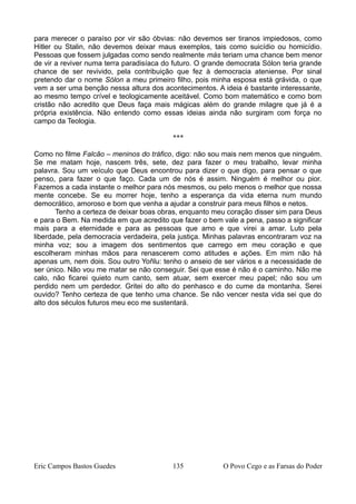 para merecer o paraíso por vir são óbvias: não devemos ser tiranos impiedosos, como
Hitler ou Stalin, não devemos deixar maus exemplos, tais como suicídio ou homicídio.
Pessoas que fossem julgadas como sendo realmente más teriam uma chance bem menor
de vir a reviver numa terra paradisíaca do futuro. O grande democrata Sólon teria grande
chance de ser revivido, pela contribuição que fez à democracia ateniense. Por sinal
pretendo dar o nome Sólon a meu primeiro filho, pois minha esposa está grávida, o que
vem a ser uma benção nessa altura dos acontecimentos. A ideia é bastante interessante,
ao mesmo tempo crível e teologicamente aceitável. Como bom matemático e como bom
cristão não acredito que Deus faça mais mágicas além do grande milagre que já é a
própria existência. Não entendo como essas ideias ainda não surgiram com força no
campo da Teologia.
***
Como no filme Falcão – meninos do tráfico, digo: não sou mais nem menos que ninguém.
Se me matam hoje, nascem três, sete, dez para fazer o meu trabalho, levar minha
palavra. Sou um veículo que Deus encontrou para dizer o que digo, para pensar o que
penso, para fazer o que faço. Cada um de nós é assim. Ninguém é melhor ou pior.
Fazemos a cada instante o melhor para nós mesmos, ou pelo menos o melhor que nossa
mente concebe. Se eu morrer hoje, tenho a esperança da vida eterna num mundo
democrático, amoroso e bom que venha a ajudar a construir para meus filhos e netos.
Tenho a certeza de deixar boas obras, enquanto meu coração disser sim para Deus
e para o Bem. Na medida em que acredito que fazer o bem vale a pena, passo a significar
mais para a eternidade e para as pessoas que amo e que virei a amar. Luto pela
liberdade, pela democracia verdadeira, pela justiça. Minhas palavras encontraram voz na
minha voz; sou a imagem dos sentimentos que carrego em meu coração e que
escolheram minhas mãos para renascerem como atitudes e ações. Em mim não há
apenas um, nem dois. Sou outro Yoñlu: tenho o anseio de ser vários e a necessidade de
ser único. Não vou me matar se não conseguir. Sei que esse é não é o caminho. Não me
calo, não ficarei quieto num canto, sem atuar, sem exercer meu papel; não sou um
perdido nem um perdedor. Gritei do alto do penhasco e do cume da montanha. Serei
ouvido? Tenho certeza de que tenho uma chance. Se não vencer nesta vida sei que do
alto dos séculos futuros meu eco me sustentará.
Eric Campos Bastos Guedes 135 O Povo Cego e as Farsas do Poder
 
