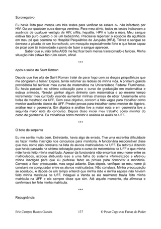 Soronegativo
Eu havia feito pelo menos uns três testes para verificar se estava ou não infectado por
HIV. Ou por qualquer outra doença venérea. Para meu alívio, todos os testes indicavam a
ausência de qualquer vestígio de HIV, sífilis, hepatite, HPV e tudo o mais. Meu sangue
estava tão puro quanto o de um bebezinho. Precisava repensar o episódio da agulhada
em meu pé que ocorrera no Hospital Psiquiátrico de Jurujuba (HPJ). Talvez o sangue se
devesse a picada de um borrachudo, um mosquito especialmente forte e que fosse capaz
de picar com tal intensidade a ponto de fazer o sangue aparecer.
Saber que eu não tinha AIDS me fez ficar bem menos transtornado e furioso. Minha
situação não estava tão ruim assim, afinal.
***
Após a saída de Saint Roman
Depois que tive alta de Saint Roman tratei de parar logo com as drogas psiquiátricas que
me obrigaram a tomar. Depois, tentei retomar as rédeas de minha vida. A primeira grande
providência foi reiniciar meu curso de matemática na Universidade Federal Fluminense.
Eu havia passado na sétima colocação para o curso de graduação em matemática e
estava animado. Resolvi ganhar algum dinheiro com matemática e ao mesmo tempo
incrementar meu currículo visando aumentar minhas chances de obter futuramente uma
bolsa de mestrado na UFF. Com esse objetivo, concorri a três vagas para trabalhar como
monitor auxiliando alunos da UFF. Prestei provas para trabalhar como monitor de álgebra,
análise real e geometria. Em álgebra e análise tive a maior nota e em geometria tive a
segunda maior nota do concurso. Depois disso iniciei meu trabalho como monitor do
curso de geometria. Eu trabalhava como monitor e assistia as aulas na UFF.
***
O bote da serpente
Eu me sentia muito bem. Entretanto, havia algo de errado. Tive uma estranha dificuldade
ao fazer minha inscrição nos concursos para monitoria. A funcionária responsável disse
que meu nome não constava na lista de alunos matriculados na UFF. Eu retorqui dizendo
que havia passado na sétima colocação para o curso de matemática da UFF e que minha
mãe havia feito minha matrícula. Apesar da funcionária não encontrar meu nome entre os
matriculados, acabou atribuindo isso a uma falha do sistema informatizado e efetivou
minha inscrição para que eu pudesse fazer as provas para concorrer a monitoria.
Comecei a ficar preocupado, mas segui adiante. Dias depois, verifiquei se meu nome já
constava no computador entre os alunos matriculados. Não constava. Minha preocupação
se acentuou, e depois de um tempo entendi que minha mãe e minha esposa não haviam
feito minha matricula na UFF. Indaguei a Vanda se ela realmente havia feito minha
matrícula na UFF e ela sempre disse que sim. Até aquele momento, ela afirmava e
confirmava ter feito minha matrícula.
***
Repugnância
Eric Campos Bastos Guedes 137 O Povo Cego e as Farsas do Poder
 