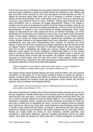 O que mais uma vez eu constatava era que existem seres tão absolutamente repugnantes
que sua própria existência é posta em dúvida quando nos referimos a eles. Minha mãe
não havia feito minha matrícula na UFF, mas até aquele momento afirmava ter feito. O
objetivo da perversa talvez fosse fazer com que eu perdesse o controle e tivesse um
acesso de fúria descontrolada. Assim, todos teriam uma “prova” de que eu realmente era
um louco e que precisava tomar os meus “remédios”. Porque tanto interesse em fazer
todos acreditarem que eu precisava de drogas psiquiátricas? Passei a me indagar a
respeito e concluí que se as pessoas do entorno social de Vanda se dessem conta de que
eu havia me curado ao interromper as drogas psiquiátricas, corria-se o risco de Vanda ser
desmascarada. A verdade é que nunca precisei de drogas psiquiátricas. Eram essas
drogas as responsáveis por meus acessos de fúria, por minhas frustrações, por minha
dificuldade em me relacionar com mulheres e tudo o mais. Se eu fosse usuário de tóxicos
ilícitos, minhas ações violentas e anti-sociais seriam atribuídas ao uso desses tóxicos.
Como eu era usuário de drogas psiquiátricas, regularmente receitadas por médicos,
minhas atitudes violentas e de agressividade tosca eram atribuídas a esquizofrenia. E,
supostamente, teria que tomar tranquilizantes para controlar os sintomas de minha
doença. Fraude terrível! Eram justamente as drogas psiquiátricas que me transformavam
em alguém violento, frustrado e anti-social. A estrutura biológica de nossos corpos não
está nem aí para a legalidade das drogas que usamos. Drogas são sempre drogas.
Destroem nossa saúde, nos tornam incapazes e dependentes delas. E se isso ficasse
mais ou menos evidente aos conhecidos de Vanda, eles estariam aptos a concluir que
minha mãe Vanda sabia o tempo todo da verdade. Ela perderia muitos amigos e seria
execrada na mesma igreja onde tem hoje tanto nome e tanto respeito. Muitos meses
depois Vanda tornou a aprontar e tive tanta raiva dela que compreendi como bem poucos
as palavras atribuídas a Jesus Cristo pela bíblia sagrada:
Muitos entregarão os seus próprios irmãos para serem mortos, e os pais entregarão os
filhos; os filhos se voltarão contra os pais e os matarão. (Mateus 10, 21)
Isso explica muitas coisas! Quando deparei com esse versículo bíblico, tive uma surpresa
reveladora: eu não estava só. O que ocorria comigo já estava a suceder por séculos e
séculos. A própria bíblia indicava isso! Minha ira contra os desmandos de minha mãe e
meu desejo repulsivo de vingança contra ela começaram a fazer sentido. No versículo
seguinte, Jesus prossegue sua pregação dizendo:
Todos odiarão vocês por serem meus seguidores. Mas quem ficar firme até o fim será
salvo. [grifos meus] (Mateus 10, 22)
Que coisa maravilhosa! O próprio Jesus Cristo reconhece nesse versículo que eu sou um
de seus seguidores. Também afirma que há uma chance para mim quando diz que “quem
ficar firme até o fim será salvo”. O que esses versículos querem realmente dizer? Ora, por
ter eu vivido a situação referida no versículo anterior (Mat.10, 21), eu estava capacitado a
interpretar a passagem bíblica. Aqueles que foram entregues nos braços da morte por
seus pais e irmãos são os seguidores de Jesus. Os que se voltarão contra os próprios
pais, matando-os, são os que, antes disso, serão traídos por seus familiares mais amados
e, devido a essa mesma terrível traição, cometerão o abominável parricídio. Mas quem
sobreviver à traição de seus familiares e não revidar assassinando-os, será salvo. Quem,
tomado de revolta diante da insídia de seus familiares, cometer parricídio, será
condenado a sofrimentos diabólicos. Algumas questões pertinentes ocorrem de modo
natural. Uma delas diz respeito ao motivo para pais e irmãos entregarem um familiar a
Eric Campos Bastos Guedes 138 O Povo Cego e as Farsas do Poder
 