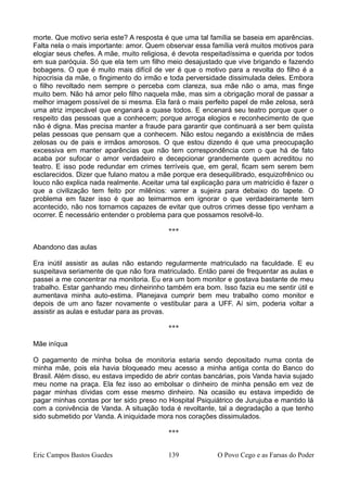 morte. Que motivo seria este? A resposta é que uma tal família se baseia em aparências.
Falta nela o mais importante: amor. Quem observar essa família verá muitos motivos para
elogiar seus chefes. A mãe, muito religiosa, é devota respeitadíssima e querida por todos
em sua paróquia. Só que ela tem um filho meio desajustado que vive brigando e fazendo
bobagens. O que é muito mais difícil de ver é que o motivo para a revolta do filho é a
hipocrisia da mãe, o fingimento do irmão e toda perversidade dissimulada deles. Embora
o filho revoltado nem sempre o perceba com clareza, sua mãe não o ama, mas finge
muito bem. Não há amor pelo filho naquela mãe, mas sim a obrigação moral de passar a
melhor imagem possível de si mesma. Ela fará o mais perfeito papel de mãe zelosa, será
uma atriz impecável que enganará a quase todos. E encenará seu teatro porque quer o
respeito das pessoas que a conhecem; porque arroga elogios e reconhecimento de que
não é digna. Mas precisa manter a fraude para garantir que continuará a ser bem quiista
pelas pessoas que pensam que a conhecem. Não estou negando a existência de mães
zelosas ou de pais e irmãos amorosos. O que estou dizendo é que uma preocupação
excessiva em manter aparências que não tem correspondência com o que há de fato
acaba por sufocar o amor verdadeiro e decepcionar grandemente quem acreditou no
teatro. E isso pode redundar em crimes terríveis que, em geral, ficam sem serem bem
esclarecidos. Dizer que fulano matou a mãe porque era desequilibrado, esquizofrênico ou
louco não explica nada realmente. Aceitar uma tal explicação para um matricídio é fazer o
que a civilização tem feito por milênios: varrer a sujeira para debaixo do tapete. O
problema em fazer isso é que ao teimarmos em ignorar o que verdadeiramente tem
acontecido, não nos tornamos capazes de evitar que outros crimes desse tipo venham a
ocorrer. É necessário entender o problema para que possamos resolvê-lo.
***
Abandono das aulas
Era inútil assistir as aulas não estando regularmente matriculado na faculdade. E eu
suspeitava seriamente de que não fora matriculado. Então parei de frequentar as aulas e
passei a me concentrar na monitoria. Eu era um bom monitor e gostava bastante de meu
trabalho. Estar ganhando meu dinheirinho também era bom. Isso fazia eu me sentir útil e
aumentava minha auto-estima. Planejava cumprir bem meu trabalho como monitor e
depois de um ano fazer novamente o vestibular para a UFF. Aí sim, poderia voltar a
assistir as aulas e estudar para as provas.
***
Mãe iníqua
O pagamento de minha bolsa de monitoria estaria sendo depositado numa conta de
minha mãe, pois ela havia bloqueado meu acesso a minha antiga conta do Banco do
Brasil. Além disso, eu estava impedido de abrir contas bancárias, pois Vanda havia sujado
meu nome na praça. Ela fez isso ao embolsar o dinheiro de minha pensão em vez de
pagar minhas dívidas com esse mesmo dinheiro. Na ocasião eu estava impedido de
pagar minhas contas por ter sido preso no Hospital Psiquiátrico de Jurujuba e mantido lá
com a conivência de Vanda. A situação toda é revoltante, tal a degradação a que tenho
sido submetido por Vanda. A iniquidade mora nos corações dissimulados.
***
Eric Campos Bastos Guedes 139 O Povo Cego e as Farsas do Poder
 