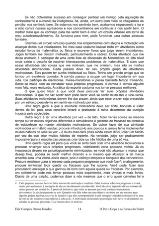 Se não obtivermos sucesso em conseguir perdoar um inimigo pela aquisição de
conhecimento e aumento da inteligência, há, ainda, um outro bom meio de chegarmos ao
perdão: nos sentindo bem. Se estamos nos sentindo bem, acabamos esquecendo a ira e
o ódio contra nossos agressores e nos concentramos em continuar a nos sentir bem. O
melhor meio que eu conheço para me sentir bem é criar um círculo virtuoso em torno de
meu autodesenvolvimento. Se funciona para mim, pode funcionar para outras pessoas
também.
Criamos um círculo virtuoso quando nos empenhamos com alegria e motivação em
alcançar êxitos que valorizamos. No meu caso costumo buscar êxito em atividades como
estudar livros de matemática ou física e escrever livros que julgo serem importantes.
Jogos também me deixam motivado, particularmente o xadrez. Outra atividade que me
deixa animado é participar de uma certa lista de discussão de Matemática de alto nível
onde existe o desafio de resolver interessantes problemas de matemática. É claro que
essas atividades são coisas que me motivam, que me animam, mas são as minhas
atividades motivadoras. Cada pessoa deve ter seu próprio grupo de atividades
motivadoras. Elas podem ter cunho intelectual ou físico. Tenho um grande amigo que se
tornou um excelente corredor. A corrida passou a ocupar um lugar importante em sua
vida. Ele participa de maratonas, meias-maratonas e passa bastante tempo treinando.
Sente-se muito bem ao constatar seus próprios progressos. A corrida o tornou alguém
mais feliz, mais realizado. A prática do esporte costuma nos tornar pessoas melhores.
O que quero frisar é que você deve procurar ter suas próprias atividades
motivadoras. O que me faz sentir bem pode fazer você se sentir muito mal e vice-versa.
Suas atividades motivadoras devem lhe dar prazer, ainda que esse prazer seja precedido
por um esforço persistente em sentir-se motivado por elas.
Uma regra geral é que a atividade motivadora deve ser lícita, honesta e estar
dentro da lei, pois caso contrário levará o praticante à ruína decorrente da punição
imposta pela sociedade.
Outra regra é ter uma atividade por vez – de fato, fazer várias coisas ao mesmo
tempo ou ter muitos objetivos diferentes e simultâneos é garantia de fracasso na tentativa
de estabelecer ou manter atividades motivadoras. Se quiser fazer de sua atividade
motivadora um hábito salutar, procure introduzi-lo aos poucos e jamais tente implementar
muitos hábitos de uma só vez – é muito mais fácil (mas ainda assim difícil) criar um hábito
por vez do que criar muitos hábitos de repente. Na verdade, julgo ser praticamente
impossível para a maioria das pessoas criar dois ou três hábitos de uma só vez.
Uma quarta regra útil para que você se sinta bem com uma atividade motivadora é
procurar enxergar seus próprios progressos, valorizando cada pequena vitória. Já os
insucessos devem ser psicologicamente minimizados: se você não alcançar a marca que
deseja hoje, poderá se sentir melhor dizendo a si mesmo que alcançar a tal marca
amanhã será uma vitória ainda maior, pois o esforço tempera o banquete dos vencedores.
Procure enaltecer para si mesmo cada pequeno progresso que você fizer4
; analogamente,
procure minimizar toda queda ou fracasso que lhe ocorrer. Você pode fazer isso
procurando enxergar o que ganhou de bom com aquela queda ou fracasso. Por exemplo,
um sofrimento pode nos tornar pessoas mais experientes, mais vividas e mais fortes.
Diante de uma traição, podemos dizer a nós mesmos que o erro quem cometeu foi o
4 Cada pequeno sucesso deve ser fator interno de motivação e conforto. Falar à outros sobre seu progresso o levará,
muito provavelmente, à decepção de não ser devidamente reconhecido. Você não deve depender da boa vontade de
outras pessoas em motivá-lo. É possível, inclusive, que todas as pessoas que você conhece intencionem
desestimula-lo, declaradamente ou não. Quando você fala sobre um seu objetivo ou sobre um seu sucesso para
alguém, poderá receber palavras de incentivo que não corresponderão à uma intenção verdadeira em motivá-lo, mas
devem-se tão somente essas palavras à educação. A motivação emocional e psicológica não deve vir de palavras ou
atitudes de pessoas próximas. Você mesmo deve se motivar.
Eric Campos Bastos Guedes 14 O Povo Cego e as Farsas do Poder
 