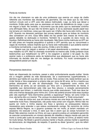 Perda da monitoria
Um dia me chamaram na sala de uma professora que exercia um cargo de chefia
referente aos monitores das disciplinas de geometria. Ela me disse que eu não tinha
nenhum vínculo com a UFF, pois não estava matriculado. Logo, eu teria que deixar a
monitoria. Então pediu para que eu assinasse um termo de desistência do cargo, o que
me neguei a fazer. Na verdade, o documento que ela pediu que eu assinasse continha
uma afirmação falsa, de que não me lembro agora. E se eu assinasse aquele papel isso
me tornaria um mentiroso, coisa que não quero ser. A falha não havia sido minha, mas da
UFF. Quando me deixaram participar das provas seletivas para as bolsas de monitoria
eles cometeram um erro. Essa falha deles me fez perder dois meses de minha vida,
gastos debalde na dedicação à monitoria. Também há a questão do dano moral, da
injustiça. Definitivamente eu havia sido injustiçado. Não fizera minha matrícula na UFF por
ter sido preso em hospital psiquiátrico e quando a UFF permitiu que eu concorresse a
vagas de monitoria, estava implícito que eu havia sido matriculado e que poderia exercer
a monitoria normalmente, o que não ocorreu. Então o erro foi deles.
Depois que me neguei a assinar o tal papel abandonando a monitoria, continuei
meu trabalho na UFF. Mas fui chamado novamente na mesma sala. Então juntaram duas
testemunhas que trabalhavam na UFF e me coagiram a assinar o tal papel. Eu não
assinei nada e a professora pediu às testemunhas que atestassem que eu havia sido
informado da decisão dela em me desligar da monitoria. Foi muito constrangedor e
desagradável passar por aquilo.
***
Pensamentos destrutivos
Após ser dispensado da monitoria, passei a odiar profundamente aquela mulher. Vanda
era a imagem perfeita da mãe desnaturada. Se a examinarmos superficialmente, o
demônio que habita em sua alma não se revela. Para concluir isto, basta lembrar que as
irmãs Vanda e Vera enganaram a própria mãe por cerca de 60 anos, tal foi a mestria que
ambas alcançaram na arte da dissimulação. Fico imaginando como minha avó
Dermontina se sentiu ao ser seviciada por Vera com o consentimento de Vanda. A
ingratidão que demonstraram pela mãe que lhes educou; o coração perversamente
dissimulado que tinham; o matricídio impune que então executavam. Tudo isso deve ter
sido uma imensa decepção para minha avó. Como ela poderia encarar toda essa injustiça
pelo viés espiritual? Teria Dermontina perdido a esperança? Talvez, tal como Cristo na
cruz, ela tenha dito a si mesma: “Pai, porque me abandonaste?” e “Está consumado”.
Em vista de minha avó, que em termos morais era uma força da natureza, eu era
realmente muito fraco. Desesperado, não podia mais contar com ninguém. Minha mãe me
queria ver morto e minha esposa era fraca e ignorava os pressupostos básicos
necessários para entender o que estava acontecendo comigo. No raciocínio de minha
esposa Márcia Regina, se o governo quisesse me ver morto, já teriam mandado um
assassino me executar a tiros. É claro que não é assim que as coisas funcionam no
Brasil. Não estamos vivendo na China, em que o governo pratica um verdadeiro genocídio
ao executar sumariamente um número elevado de cidadãos e depois manda aos pais do
morto a conta pelo custo da execução. Se eu tivesse nascido na China, já estaria morto
há muito tempo. No Brasil o governo precisa manter a fraude, precisa manter a aparência
de democracia, de integridade, de respeito. E quando eu disse “governo”, quis me referir
Eric Campos Bastos Guedes 140 O Povo Cego e as Farsas do Poder
 