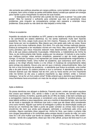 não somente aos políticos atuantes em cargos públicos, como também a toda a mídia que
o ampara, bem como a todas as partes articuladas desse Leviatã que operam em sinergia
para manter o povo mergulhado no estrume de suas ilusões.
O desespero me fez caminhar até a janela de meu quarto e pensar “vou pular pela
janela”. Mas fui racional o suficiente para entender que isso só aumentaria meus
problemas, pois ninguém se compadeceria comigo nem passaria a entender meus
problemas. Esse prazer eu não daria de mão beijada a minha mãe.
***
Fofoca na academia
Impedido de estudar e de trabalhar na UFF, passei a me dedicar a prática da musculação
e da caminhada em esteira eletrônica. Eu me sentia realmente muito bem fazendo
academia. No início, exigia muito pouco de mim mesmo. Passava, em média, menos de
duas horas por vez na academia. Mas depois que criei gosto pelo culto ao corpo, ficava
cerca de cinco horas malhando direto. Era ótimo. Foi uma das minhas melhores épocas.
Estava já começando a ter resultados visíveis em meu físico. Meu psiquiatra Drº Eugênio
Lamy percebeu que meus músculos estavam mais desenvolvidos, sem que eu tivesse
dito a ele que estava praticando musculação. Infelizmente, a maledicência de minha tia
Vera, ou de minha própria mãe Vanda, acabou por me alcançar. O instrutor e uma mulher
que malhava comigo, antes sempre simpáticos, passaram a agir de modo agressivo
comigo. O instrutor começou a me repreender por coisas absolutamente insignificantes e
a tecer comentários hostis. Uma mulher da academia, que costumava sorrir para mim,
passou a me dirigir olhares hostis e a me criticar. A mudança de comportamento deles
para comigo era patente. Houve uma vez em que o instrutor, presumivelmente, falou mal
de mim a uma funcionária da academia – a atendente que ficava na entrada, uma mulher
alta e de pele branca. Eu estava próximo e ouvi a conversa. A atendente respondeu ao
instrutor dizendo que não falasse mal de mim, pois eu havia escrito um livro importante
(não me lembro se ela usou a palavra importante ou algo similar); então o instrutor
redarguiu: “só se for um livro sobre crime!” Então entendi que o demônio que habitava em
meus familiares havia encontrado um meio de me atingir a distância: a maledicência.
***
Ação a distância
Os piores demônios nos atingem a distância. Fazendo assim, evitam que sejam expulsos
dos corpos que habitam. Ora, sendo o diabo o pai da mentira, ele tornará seus filhos
mentirosos exímios. A mentira, quando parte de um filho do diabo, é tão bem contada que
a esmagadora maioria das pessoas a consideram uma verdade. O demônio precisa dar
esse talento ardiloso a seus seguidores, pois se a mentira é descoberta logo, isso mancha
de tal modo a reputação do mentiroso que tudo o mais que ele disser será considerado
uma outra mentira. Alguém que tenha se entregado à prática da dissimulação acaba por
tornar-se um mentiroso tão hábil a ponto de poder cometer os crimes mais imundos e
encobri-los tão bem que ainda será elogiado, admirado e confortado pelo crime que
cometeu. Alguns exemplos disso seguem-se: minha tia Vera, que matou a própria mãe
com drogas psiquiátricas e foi confortada pelos amigos devido à perda da mãe; um outro
caso foi o de uma mulher que tendo se casado e engravidado, asfixiou seu filho recém-
nascido – tendo ido a julgamento, disse que não o fez (afinal, porque ela faria isso?) e um
Eric Campos Bastos Guedes 141 O Povo Cego e as Farsas do Poder
 
