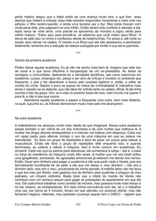 perito médico alegou que o bebê sofria de uma doença muito rara, e que fora essa
doença que matara a criança; essa mãe-monstro engravidou novamente e mais uma vez
asfixiou o filho recém-nascido; e ainda uma terceira vez o fez. Mas todos ficaram com
muita pena dela, pois julgavam-na uma infeliz. Então deram todo conforto e atenção a ela.
Após cerca de vinte anos, uma policial se aproximou da monstra e jogou verde para
colher maduro: “Estou aqui para prendê-la. Já sabemos que você matou seus filhos.” A
serva de satã caiu no choro e confessou diante de testemunhas. Foi presa e, até onde eu
soube, teve câncer na cadeia. O marido e os filhos que ela não assassinou a perdoaram
totalmente, tamanha era a sedução da beleza outorgada por lúcifer a sua serva parricida.
***
Saindo da primeira academia
Preferi deixar aquela academia. Eu já não me sentia mais bem lá. Imagino que este tipo
de coisa é o que torna dificílima a recuperação de um ex-presidiário. Ao tentar se
reintegrar a comunidade, dedicando-se a atividades benéficas, tais como exercícios em
academia, cursos, empregos etc, passa a ser alvo de críticas e insultos no ambiente que
frequenta, o que o faz abandonar a busca pelo sucesso legítimo e, então, a voltar ao
mundo do crime. Depois o povo se queixa do índice de criminalidade! E intensifica mais
ainda o repúdio ao ex-detento, que não deve ter sofrido tanto na cadeia. Afinal, lá ele tinha
comida e teto de graça. Ora, se a vida no presídio fosse tão boa, todo mundo iria querer ir
para lá, e não é isso que ocorre.
Abandonei aquela academia e passei a frequentar uma outra, bem mais distante,
na qual, supunha eu, as fofocas demorariam muito mais para me alcançarem.
***
Na outra academia
A maledicência me alcançou muito mais rápido do que imaginara. Nessa outra academia
passei também a ser vítima de um dos instrutores e de uma mulher que malhava lá. A
mulher me dirigia olhares ameaçadores e o instrutor me tratava com desprezo. Certa vez
um rapaz pediu para alternar comigo o uso de uma máquina em que eu estava me
exercitando. Eu faria um grupo de repetições e teria de parar um pouco para relaxar a
musculatura. Então ele faria o grupo de repetições dele enquanto isso, e quando
terminasse, eu voltaria a utilizar a máquina. Isso é muito comum em academias. Eu
consenti. Cada vez que eu parava para descansar, ele aumentava a carga – isto é, o peso
ou força de resistência da máquina umas três vezes. A mulher que me era hostil soltou
uma gargalhada, zombando. As agressões emocionais já estavam me dando nos nervos.
Então, fiquei sem dinheiro para pagar a academia e não quis pedir nada a Vanda, pois era
terrivelmente humilhante ter de pedir a ela que me desse o meu dinheiro – não era o
dinheiro dela, mas sim o meu, proveniente de minha pensão. A maldita ladra não me dava
o que era meu por direito, mas gastava rios de dinheiro para sustentar o pinguço de meu
padrasto, um chupim ordinário. Basta dizer que o infeliz do marido de Vanda não
contribuiu com um centavo sequer para pagar as prestações do apartamento em que ele
vive. Ele costumava trabalhar como corretor de imóveis, mas passava muito mais tempo é
no bar mesmo, se embebedando. Em toda minha convivência com ele, só o vi trabalhar
uma vez, por cerca de 5 minutos, tempo em que atendeu um possível cliente, mas não
fecharam negócio. Ademais, meu padrasto Lourenço sequer tem o CRECI – registro que
Eric Campos Bastos Guedes 142 O Povo Cego e as Farsas do Poder
 