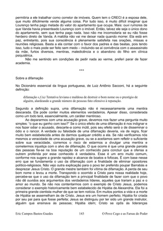 permitiria a ele trabalhar como corretor de imóveis. Quem tem o CRECI é a esposa dele,
que muito dificilmente vende alguma coisa. Por tudo isso, é muito difícil imaginar que
Lourenço tenha pago metade do valor do apartamento que ocupa. Mais: ouvi rumores de
que Vanda havia presenteado Lourenço com o imóvel. Então, talvez ele seja o único dono
do apartamento, sem que tenha pago nada. Isso não me incomodaria se eu não fosse
herdeiro direto de Vanda. A maldita não vai me deixar nada quando morrer. Ela está em
paz, entretanto, pois sua consciência é plenamente satisfeita nas orações, missas e
reuniões religiosas. Basta a ela contar com o favor dos padres e das beatas, pois tendo
isso, tudo o mais pode ser feito sem medo – incluindo-se aí conivência com o assassinato
da mãe, furtos diversos, mentiras, maledicência e o abandono do filho em clínica
psiquiátrica.
Não me sentindo em condições de pedir nada ao verme, preferi parar de fazer
academia.
***
Sobre a difamação
No Dicionário essencial da língua portuguesa, de Luiz Antônio Sacconi, há a seguinte
definição:
difamação s.f.(a) Tentativa leviana e maldosa de destruir o bom nome ou o prestígio de
alguém, alardeando a grande número de pessoas fato ofensivo à reputação.
Segundo a definição supra, uma difamação não é necessariamente uma mentira
descarada. Ela pode conter muitos elementos verdadeiros. Apesar disso, considerada
como um todo terá, essencialmente, um caráter mentiroso.
Ao depararmos com uma acusação grave, devemos nos fazer uma pergunta muito
simples: “o que eu ganho com isso?” Se o único efeito de uma difamação é nos indignar e
nos fazer odiar o acusado, descarte-a como inútil, pois seu efeito será o de disseminar o
ódio e o rancor. A verdade ou falsidade de uma difamação deveria, via de regra, ficar
muito bem estabelecida antes de darmos qualquer crédito a ela. Se não verificamos nós
mesmos a veracidade de uma acusação grave, ou se a aceitamos sem refletir o suficiente
sobre sua veracidade, corremos o risco de estarmos a divulgar uma mentira e
cometermos injustiça com o alvo de difamação. O que ocorre é que uma grande parcela
das pessoas fia-se na boa reputação de um conhecido para concluir que a ofensa a
outrem proferida por esse conhecido é verdadeira. Esse é um erro muito comum,
conforme nos sugere a grande rapidez e alcance de boatos e fofocas. É com base nesse
erro que se fundamenta o uso da difamação com a finalidade de eliminar opositores
político-religiosos. Não vejo outra explicação para o povo ter preferido poupar Barrabás e
desprezar Jesus Cristo. O grande mestre também foi vítima de difamação. A perda de seu
bom nome o levou a morte. Transpondo o ocorrido a Cristo para nossa realidade hoje,
percebe-se que o uso da difamação tem a principal finalidade de fazer com que o povo
não dê ouvidos aos argumentos dos verdadeiros líderes, aqueles que trariam a paz e o
amor ao mundo. Se não nos contentarmos com o exemplo de Cristo Jesus, podemos
considerar o exemplo historicamente bem estabelecido de Hipátia de Alexandria. Ela foi a
primeira grande cientista mulher de que se tem notícia. Em muitos pontos a vida e a morte
de Hipátia se assemelham às de Cristo. Jesus era um homem perfeito; Hipátia foi criada
por seu pai para que fosse perfeita; Jesus se distinguiu por ter sido um grande instrutor,
alguém que ensinava às pessoas; Hipátia idem; Cristo se opôs às lideranças
Eric Campos Bastos Guedes 143 O Povo Cego e as Farsas do Poder
 