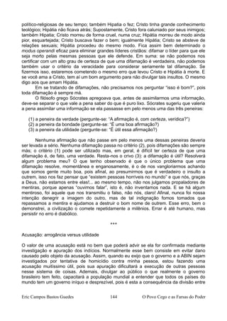 político-religiosas de seu tempo; também Hipatia o fez; Cristo tinha grande conhecimento
teológico; Hipátia não ficava atrás; Supostamente, Cristo fora caluniado por seus inimigos;
também Hipatia; Cristo morreu de forma cruel, numa cruz; Hipátia morreu de modo ainda
pior, esquartejada; Cristo buscava fazer o bem; igualmente Hipátia; Cristo se absteve de
relações sexuais; Hipátia procedeu do mesmo modo. Fica assim bem determinado o
modus operandi eficaz para eliminar grandes líderes cristãos: difamar o líder para que ele
seja morto pelas mesmas pessoas que ele defende. Em suma: se não podemos nos
certificar com um alto grau de certeza de que uma difamação é verdadeira, não podemos
também usar o critério da veracidade para considerar seriamente tal difamação. Se
fizermos isso, estaremos cometendo o mesmo erro que levou Cristo e Hipátia à morte. E
se você ama a Cristo, tem aí um bom argumento para não divulgar tais insultos. O mesmo
digo aos que amam Hipátia.
Em se tratando de difamações, não precisamos nos perguntar “isso é bom?”, pois
toda difamação é sempre má.
O filósofo grego Sócrates apregoava que, antes de assimilarmos uma informação,
deve-se separar o que vale a pena saber do que é puro lixo. Sócrates sugeriu que valeria
a pena assimilar uma informação se ela passasse em pelo menos uma das três peneiras:
(1) a peneira da verdade (pergunte-se: “A afirmação é, com certeza, verídica?”)
(2) a peneira da bondade (pergunte-se: “É uma boa afirmação?)
(3) a peneira da utilidade (pergunte-se: “É útil essa afirmação?)
Nenhuma afirmação que não passe em pelo menos uma dessas peneiras deveria
ser levada a sério. Nenhuma difamação passa no critério (2), pois difamações são sempre
más; o critério (1) pode ser utilizado mas, em geral, é difícil ter certeza de que uma
difamação é, de fato, uma verdade. Resta-nos o crivo (3): a difamação é útil? Resolverá
algum problema meu? O que tenho observado é que o único problema que uma
difamação resolve, momentânea e enganosamente, é o de nos vangloriarmos achando
que somos gente muito boa, pois afinal, ao presumirmos que é verdadeiro o insulto a
outrem, isso nos faz pensar que “existem pessoas horríveis no mundo” e que nós, graças
a Deus, não estamos entre elas!... ao mesmo tempo, não nos julgamos propaladores de
mentiras, porque apenas “ouvimos falar”, isto é, não inventamos nada. E se há algum
mentiroso, foi aquele que nos transmitiu o falso, não nós, claro! Afinal, nunca foi nossa
intenção denegrir a imagem do outro, mas de tal indignação fomos tomados que
repassamos a mentira e ajudamos a destruir o bom nome de outrem. Esse erro, bem o
demonstrei, a civilização o comete repetidamente a milênios. Errar é até humano, mas
persistir no erro é diabólico.
***
Acusação: arrogância versus utilidade
O valor de uma acusação está no bem que poderá advir se ela for confirmada mediante
investigação e apuração dos indícios. Normalmente esse bem consiste em evitar dano
causado pelo objeto da acusação. Assim, quando eu exijo que o governo e a ABIN sejam
investigados por tentativa de homicídio contra minha pessoa, estou fazendo uma
acusação muitíssimo útil, pois sua apuração dificultará a execução de outras pessoas
nesse sistema de coisas. Ademais, divulgar ao público o que realmente o governo
brasileiro tem feito, capacitará a população mundial a entender que todos os países do
mundo tem um governo iníquo e desprezível, pois é esta a consequência da divisão entre
Eric Campos Bastos Guedes 144 O Povo Cego e as Farsas do Poder
 