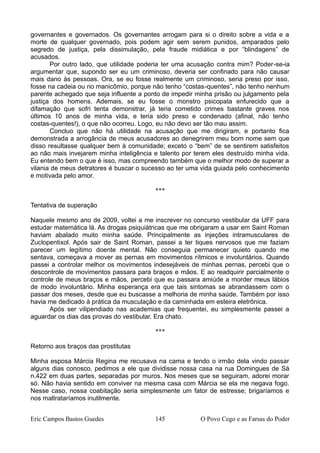 governantes e governados. Os governantes arrogam para si o direito sobre a vida e a
morte de qualquer governado, pois podem agir sem serem punidos, amparados pelo
segredo de justiça, pela dissimulação, pela fraude midiática e por “blindagens” de
acusados.
Por outro lado, que utilidade poderia ter uma acusação contra mim? Poder-se-ia
argumentar que, supondo ser eu um criminoso, deveria ser confinado para não causar
mais dano às pessoas. Ora, se eu fosse realmente um criminoso, seria preso por isso,
fosse na cadeia ou no manicômio, porque não tenho “costas-quentes”, não tenho nenhum
parente achegado que seja influente a ponto de impedir minha prisão ou julgamento pela
justiça dos homens. Ademais, se eu fosse o monstro psicopata enfurecido que a
difamação que sofri tenta demonstrar, já teria cometido crimes bastante graves nos
últimos 10 anos de minha vida, e teria sido preso e condenado (afinal, não tenho
costas-quentes!), o que não ocorreu. Logo, eu não devo ser tão mau assim.
Concluo que não há utilidade na acusação que me dirigiram, e portanto fica
demonstrada a arrogância de meus acusadores ao denegrirem meu bom nome sem que
disso resultasse qualquer bem à comunidade; exceto o “bem” de se sentirem satisfeitos
ao não mais invejarem minha inteligência e talento por terem eles destruído minha vida.
Eu entendo bem o que é isso, mas compreendo também que o melhor modo de superar a
vilania de meus detratores é buscar o sucesso ao ter uma vida guiada pelo conhecimento
e motivada pelo amor.
***
Tentativa de superação
Naquele mesmo ano de 2009, voltei a me inscrever no concurso vestibular da UFF para
estudar matemática lá. As drogas psiquiátricas que me obrigaram a usar em Saint Roman
haviam abalado muito minha saúde. Principalmente as injeções intramusculares de
Zuclopentixol. Após sair de Saint Roman, passei a ter tiques nervosos que me faziam
parecer um legítimo doente mental. Não conseguia permanecer quieto quando me
sentava, começava a mover as pernas em movimentos rítmicos e involuntários. Quando
passei a controlar melhor os movimentos indesejáveis de minhas pernas, percebi que o
descontrole de movimentos passara para braços e mãos. E ao readquirir parcialmente o
controle de meus braços e mãos, percebi que eu passara amiúde a morder meus lábios
de modo involuntário. Minha esperança era que tais sintomas se abrandassem com o
passar dos meses, desde que eu buscasse a melhoria de minha saúde. Também por isso
havia me dedicado à prática da musculação e da caminhada em esteira eletrônica.
Após ser vilipendiado nas academias que frequentei, eu simplesmente passei a
aguardar os dias das provas do vestibular. Era chato.
***
Retorno aos braços das prostitutas
Minha esposa Márcia Regina me recusava na cama e tendo o irmão dela vindo passar
alguns dias conosco, pedimos a ele que dividisse nossa casa na rua Domingues de Sá
n.422 em duas partes, separadas por muros. Nos meses que se seguiram, adorei morar
só. Não havia sentido em conviver na mesma casa com Márcia se ela me negava fogo.
Nesse caso, nossa coabitação seria simplesmente um fator de estresse; brigaríamos e
nos maltrataríamos inutilmente.
Eric Campos Bastos Guedes 145 O Povo Cego e as Farsas do Poder
 