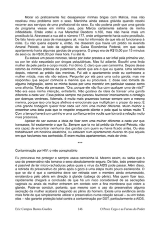 Morar só praticamente fez desaparecer minhas brigas com Márcia, mas não
resolveu meu problema com o sexo. Marcinha ainda estava grávida quando resolvi
recorrer aos serviços de uma profissional do sexo. Eu não poderia pedir que uma garota
de programa viesse em minha casa, pois Márcia certamente saberia de minha
infidelidade. Então voltei a rua Marechal Deodoro n.160, mas não havia mais um
prostíbulo lá. Atravessei a rua até o número 177, onde antigamente havia outro prostíbulo.
De fato havia uma casa de massagens ali, mas fui informado de que ela só funcionava à
noite. Eu não queria esperar e, então, me disseram que havia um prédio na Avenida
Amaral Peixoto, ao lado da agência da Caixa Econômica Federal, em que cada
apartamento havia algumas garotas de programa. O preço era de R$15,00 por 15 minutos
de sexo ou de R$30,00 por meia hora. Fui até lá.
Eu estava um pouco nervoso, talvez por estar prestes a ser infiel pela primeira vez,
ou por ter sido sequelado por drogas psiquiátricas. Mas fui adiante. Escolhi uma linda
mulher de pele parda e corpo miúdo. Foi ótimo. É claro que usei camisinha. Depois desse
retorno às minhas práticas de putanheiro, decidi que era o que eu queria. Uma semana
depois, retornei ao prédio das meninas. Fui até o apartamento onde eu conhecera a
mulher miúda, mas ela não estava. Perguntei por ela para uma outra garota, mas me
respondeu que sequer conhecia a menina que eu procurava. E disse isso tomada de
alguma indignação, como se minha busca por uma meretriz em particular soasse como
uma afronta. Talvez ela pensasse: “Ora, porque ele não fica com qualquer uma de nós?”
Não era essa minha intenção, entretanto. Não gostava de ideia de transar uma garota
diferente a cada vez. Essa prática sempre me pareceu favorecer imensamente o contágio
por doenças venéreas. Ademais, é muito mais prazeroso transar sempre com a mesma
menina, porque isso cria laços afetivos e emocionais que multiplicam o prazer do sexo. É
uma grande bobagem querer ficar cada vez com uma mulher diferente. Muito melhor é
encontrar uma bela puta que te respeite enquanto cliente e pela qual tu sintas muito T.
Com o tempo haverá um carinho e uma confiança entre vocês que tornará a relação muito
mais prazerosa.
Apesar de ser avesso a ideia de ficar com uma mulher diferente a cada vez que
transasse, foi exatamente o que fiz. Sempre que ia no tal prédio da Amaral Peixoto, não
era capaz de encontrar nenhuma das garotas com quem eu havia ficado antes. Ou elas
trabalhavam em horários aleatórios, ou estavam num apartamento diverso do que aquele
em que havíamos nos conhecido. E eram muitos apartamentos, mais de vinte.
***
Contaminação por HIV: o viés conspiratório
Eu procurava me proteger e sempre usava camisinha lá. Mesmo assim, eu sabia que o
uso do preservativo não tornava o sexo absolutamente seguro. De fato, todo preservativo
é passível de ter micro-rachaduras pelos quais o vírus da AIDS pode passar. Além disso,
a retirada do preservativo do pênis após o gozo é uma etapa muito pouco esclarecida. O
que se diz é que a camisinha deve ser retirada com o membro ainda entumescido,
enrolando-a pelo pênis em direção à glande (cabeça do pênis). Mas quem fizer isso,
rapidamente chegará a conclusão de que há um risco considerável de as secreções
vaginais ou anais da mulher entrarem em contato com a fina membrana que cobre a
glande. Pode-se concluir, portanto, que mesmo com o uso do preservativo alguma
secreção da mulher acabará chegando ao pênis do homem. Existe uma evidência ainda
mais forte de que simplesmente utilizar o preservativo numa relação sexual – ou em todas
elas – não garante proteção total contra a contaminação por DST, particularmente a AIDS.
Eric Campos Bastos Guedes 146 O Povo Cego e as Farsas do Poder
 