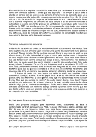 Essa evidência é a seguinte: a camisinha masculina que usualmente é encontrada à
venda em farmácias costuma – ainda que isso seja raro – se romper, e deixar toda a
glande em contato com as secreções da parceira. O rompimento da camisinha pode vir a
ocorrer mesmo que ela tenha sido colocada corretamente no pênis, logo não há como
atribuir o fato de a camisinha rasgar-se exclusivamente ao sua colocação errada. Dizer
que o eventual rompimento da camisinha se deve sempre a ela ter sido mal colocada é
culpabilizar o usuário para tentar proteger os verdadeiros responsáveis pela verdadeira
epidemia de AIDS que assola o mundo. Se nem a população organizada, nem nossos
líderes políticos tomarem providências realmente eficazes para diminuir drasticamente a
taxa de novos casos de contaminação por HIV até 2040, seremos uma espécie doente e
mui sofredora, cheia de remorso por preferir não acreditar na conspiração mundial que
quer a morte da maior parte dos seres humanos.
***
Transando putas com mais segurança
Certa vez fui de manhã ao prédio da Amaral Peixoto em busca de uma boa trepada. Tive
sorte duplamente. Em primeiro lugar encontrei uma garota de programa lá muito gostosa
e sensual. Ela era perfeita. Bonita, gostosa, sensual, liberal e seu modo de vestir-se era
altamente sexy. Era alta, tinha cabelos longos e pretos, pele parda e usava botas pretas
de cano longo e uma calcinha cavada e preta como as botas. Seus seios eram fartos e
sua voz denotava um carinho sensual que dirigia a todos, indistintamente. Não bastasse
tudo isso, eu ainda gostei dela como pessoa; e quando ela percebeu isso ficou toda
envergonhada. Transamos. Ela propôs que fizéssemos anal, e me cobraria R$10,00 por
isso. Topei, porque tinha dinheiro e ela era muito boa. Perguntei se ela tinha um número
telefônico para que eu pudesse contata-la a fim de nos encontrarmos novamente. Ela
disse que não tinha um número, mas passou para mim o telefone celular de uma amiga.
A transa foi muito boa, mas assim que deixei o prédio das meninas, minha
consciência começou a pesar. “E se eu pegar AIDS? E se eu me infectar sem saber e
passar AIDS para Marcinha? E se eu já tiver AIDS e já tiver contaminado minha esposa?
E meu filho que ela carrega no ventre? Ele pode nascer doente, meu Deus!” Esses
raciocínios me torturavam. No entanto, privar-me de sexo naquele momento de minha
vida era algo que eu dificilmente conseguiria. Então, orei a Deus pedindo que eu não
estivesse contaminado com nenhuma doença venérea e prometi a mim mesmo que dali
por diante só faria sexo com absoluta segurança, uma segurança ainda muito superior a
da proporcionada pela camisinha.
***
As nove regras do sexo super seguro: 3S
Iniciei uma pequena pesquisa para determinar como, exatamente, se dava a
contaminação por DST, particularmente AIDS. Todas as informações sobre o contágio por
HIV de que eu me lembrava diziam que, para haver contaminação, a secreção
proveniente de alguém infectado deveria chegar até a corrente sanguínea de seu parceiro
sexual. Então, deduzi corretamente que para zerar completamente o risco de contágio por
HIV, bastava impedir totalmente que os fluídos corporais de minha amante-prostituta
chegassem até meu corpo. Para impedir completamente que qualquer secreção de uma
garota de programa que eu transasse chegasse até meu corpo, estabeleci nove regras de
Eric Campos Bastos Guedes 147 O Povo Cego e as Farsas do Poder
 