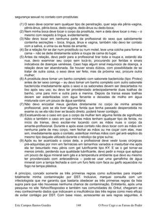 segurança sexual no contato com prostitutas:
(1) O sexo deve ocorrer sem qualquer tipo de penetração, quer seja ela pênis-vagina,
pênis-ânus, pênis-boca, dedo-vagina, dedo-ânus ou dedo-boca;
(2) Nem minha boca deve tocar o corpo da prostituta, nem a dela deve tocar o meu – o
mesmo com respeito à língua, evidentemente;
(3) Não devo tocar em nenhuma parte da profissional do sexo que sabidamente
contenha secreções – boca, língua, ânus e vagina, também não devo ter contato
com a saliva, a urina ou as fezes da amante;
(4) Se a relação for se dar num prostíbulo ou num motel, leve uma colcha para forrar a
cama – não se deite diretamente sobre a roupa de cama do lugar.
(5) Antes da relação, devo pedir para a profissional tirar toda a roupa e, estando ela
nua, devo examinar seu corpo sem tocá-lo, procurando por feridas e sinais
indicativos de doenças venéreas. Caso haja algum sinal inequívoco de doença, a
relação deve ser abandonada. Se houver sinais dúbios, com possibilidade de se
tratar de outra coisa, o sexo deve ser feito, mas da próxima vez, procure outra
mulher;
(6) A prostituta deve tomar um banho completo com sabonete bactericida (tipo Protex)
antes de ter sexo comigo – eu devo tomar um banho completo com outro sabonete
bactericida imediatamente após o sexo e os sabonetes devem ser descartados no
lixo após seu uso; eu devo ter providenciado antecipadamente duas toalhas de
banho, uma para mim e outra para a menina. Depois da transa essas toalhas
devem ser esterilizadas com água fervente e deixadas de molho em água
misturada com um pouco de água sanitária;
(7) Não devo encostar meus genitais diretamente no corpo de minha amante
profissional, pois se ela tiver alguma ferida que tenha passado despercebida no
exame ou se ela não tiver se lavado direito, poderá haver contágio;
(8) Excetuando-se o caso em que o corpo da mulher tem alguma ferida de significado
dúbio e também o caso em que minhas mãos tenham qualquer tipo de ferida, no
início da transa, devo excitar-me tocando com as mãos nuas o corpo da
amante-profissional. Durante e após esse contato não devo tocar com as mãos em
nenhuma parte de meu corpo, nem fechar as mãos ou me coçar com elas, mas
sim, imediatamente após o contato, esterilizar minhas mãos com gel anti-séptico do
mesmo tipo daquele utilizado durante o reboliço da gripe suína;
(9) Após eu ter acariciado o corpo dela, a profissional deve vestir luvas cirúrgicas
pré-adquiridas por mim em farmácias em tamanhos variados e masturbar-me após
ela ter besuntado meu pênis com gel lubrificante tipo KY. E se o gel tornar-se
menos úmido, perdendo sua qualidade lubrificante, devo pedir a moça que aplique
um pouco de água mineral sem gás e a temperatura ambiente que devo eu mesmo
ter providenciado com antecedência – pode-se usar uma garrafinha de água
mineral com a tampa fechada e com um furo feito com faca ou garfo aquecidos no
fogo na tampa plástica.
A princípio, concebi somente as três primeiras regras como suficientes para impedir
totalmente minha contaminação por DST. Inclusive, marquei consulta com um
infectologista que me garantiu que bastaria obedecer as três primeiras regras da lista
supra para que não houvesse nenhuma chance de contaminação. Entretanto, após uma
pesquisa no site Yahoo!Respostas e também nas comunidades do Orkut, chegaram ao
meu conhecimento dados que indicavam a insuficiência das três regras como meio eficaz
de evitar contágio por DST. Com base nisso, acrescentei as seis regras seguintes. A
Eric Campos Bastos Guedes 148 O Povo Cego e as Farsas do Poder
 