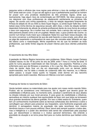pesquisa sobre a eficácia das nove regras para eliminar o risco de contágio por AIDS e
DST ainda está em curso. O que sei até agora é que é perfeitamente possível ao homem
ter prazer com uma prostituta obedecendo às três primeiras regras, ainda que,
teoricamente, haja algum risco de contaminação por DST/AIDS. Sei disso porque eu já
me relacionei com duas profissionais de obedecendo estritamente as primeiras três
regras. De acordo com minha experiência, o êxito da relação dependerá fortemente da
firmeza do adepto do 3S (ou SSS ou Sexo Super Seguro, ou ainda Super Safe Sex, como
batizei essa minha técnica de segurança sexual); além disso, o êxito da relação também
dependerá fortemente da atitude da amante-profissional diante da nova forma de praticar
o sexo com segurança. Se a mulher tiver má vontade, fará o serviço tão mal que a mão
dela parecerá pesada como a de um pugilista. Nesse caso, o gozo poderá não ocorrer, ou
ocorrer num tempo muito maior que o desejável. Nada há o que fazer nessa situação, não
há como convencer a profissional de que ela está fazendo a coisa errada, pois afinal, ela
se julga tão experiente e conhecedora do sexo que não concebe estar falhando em algo
tão básico como a masturbação. Minha experiência me diz que há também as boas
profissionais, que serão fontes seguras de prazer intenso para seus clientes praticantes
de 3S.
***
O nascimento de meu filho Sólon
A gestação de Márcia Regina transcorreu sem problemas. Sólon Ribeiro Junger Campos
Guedes nasceu no dia 19 de junho do ano de 2009, entre 1 hora e 2 horas da tarde. O
parto foi numa pequena maternidade em São Gonçalo, uma cesariana. Pedimos a uma
enfermeira para que ela filmasse a cesariana, e foi o que fez. Meu filho nasceu perfeito,
cheio de saúde. Após ficar um dia em observação junto com os demais bebês
recém-nascidos, nos foi dada a missão de cuidarmos dele nós mesmos, eu e Márcia.
Sólon passou a ocupar nosso quarto no hospital, onde dormia em seu bercinho
apropriado para recém-nascidos. Mamava em Márcia e era bem cuidado.
***
Presença de Vanda no nascimento de Sólon
Vanda também esteve na maternidade para nos ajudar com nosso recém-nascido Sólon.
Pudera: ela se considerava uma intercessora, isto é, alguém que deveria gozar de
credibilidade e influência para, no momento certo, canalizar o sentimento de seus aliados
na direção indicada por sua moral perversa. E para gozar de credibilidade e influência,
aproveitava ao máximo qualquer boa oportunidade de fazer com que todos se tornassem
seus grandes devedores de eterna gratidão. Por isso a infeliz estava lá. Entretanto, quem
tem um conhecimento insuficiente sobre as técnicas sofisticadas dos demônios e sobre a
camuflagem que utilizam para preservar seu hospedeiro, seria facilmente enganado pelo
demônio. A esmagadora maioria da população não sabe reconhecer nem mesmo
demônios toscos e com poucos artifícios. Deus Jeová será sempre superior a todos eles,
mas a inteligência e o poder dos demônios está sendo tão subestimado pela populaça
que, por desconhecer a natureza e o modus operandi demoníaco, não entende a
gravidade da situação e se torna presa fácil para os muitos demônios que habitam entre
nós.
Eric Campos Bastos Guedes 149 O Povo Cego e as Farsas do Poder
 