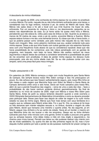 ***
A descoberta de minha infidelidade
Um dia, em agosto de 2009, uma conhecida de minha esposa me viu entrar no prostíbulo
e avisou Márcia. Por sorte, naquele dia eu não tinha dinheiro suficiente para uma transa, e
constatando isso fui logo embora, inclusive à pé, do centro de Niterói até Icaraí. Mas
Márcia não sabia disso e foi até o local com sua irmã Suenne me trazer de volta,
enfurecida. Fez um escarcéu lá, chamou o dono e, me descrevendo, perguntou se eu
estava nas dependências da casa. Eu já havia saído há quase meia hora e Márcia,
percebendo que não estava lá, voltou para casa de ônibus ou táxi. Quando eu já estava a
menos de 50 metros de casa, vindo a pé do centro, encontrei Márcia e Suenne. Minha
esposa estava furiosa e me deu uma tremenda bronca. Eu disse que não a havia traído, o
que se poderia passar como verdade, pois pelo menos não naquele dia eu não havia
ficado com ninguém. Mas, como péssimo mentiroso que sou, acabei contando tudo para
minha esposa. Disse a ela que tinha ficado com outras garotas por nós estarmos fazendo
sexo com uma frequência muito abaixo do que eu considerava razoável; disse que não
havia possibilidade de me contaminar, pois não rolava penetração com as garotas de
programa, nem boquete, nem beijo na boca. Márcia não aceitou nenhum de meus
argumentos e depois desse dia comecei a considerar seriamente a possibilidade de parar
de me encontrar com prostitutas. A ideia de perder minha esposa me deixava muito
preocupado, pois ela era minha aliada mais fiel. Se eu não pudesse contar com seu
amparo, seria uma presa fácil para meus inimigos.
***
Traição: pesquisando o 3S
Em setembro de 2009, Márcia começou a viajar com muita frequência para Santa Maria
de Campos. Ela sempre levava nosso filho Sólon consigo e isso me preocupava um
pouco. Eu não achava que isso fossem suficientemente seguro, pois nosso filho tinha só
três meses e cada viagem que Marcinha fazia com Sólon de Niterói a Santa Maria de
Campos demorava entre cinco e seis horas. Devia ser muito cansativo para nosso filho,
além do que a grande frequência das viagens – cerca de uma a cada dez dias – fazia a
probabilidade de não haver nenhum acidente diminuir geometricamente. No final de
setembro ou no início de outubro de 2009, viajei com Márcia e nosso filho Sólon para
Santa Maria. Antes de partir eu estava tentando descobrir quando e onde ocorreria a
XXXII Olimpíada Iberoamericana de Matemática Universitária e como eu deveria proceder
para participar dela. Deixei para fazer isso depois de voltar de viagem e fui curtir minha
estadia na casa de minha sogra. Márcia quis ficar mais tempo com seus familiares lá e
sugeriu que eu voltasse para Niterói antes dela. Foi o que fiz. Ora, eu estava já há duas
ou três semanas sem manter relações sexuais e, no ônibus, durante a viagem de volta
para Niterói, decidi que transaria uma meretriz o quanto antes. No dia seguinte, já em
Niterói, peguei meu dinheiro e fui ao centro da cidade. Havia ali um bordel, o mesmo em
que Marcinha tinha ido me buscar e não me encontrou. Dessa vez eu tinha dinheiro
suficiente para ficar vinte minutos com uma garota. Entrei no salão e procurei uma garota
que eu achasse bacana. Uma delas meteu a mão em meu órgão e segurando-o, me
chamou para irmos transar. Percebi que talvez eu não pudesse realizar meu intento com
ela de modo satisfatório. Eu queria me ater as três primeiras regras do 3S, mas o furor
daquela mulher poderia por tudo a perder se ela quisesse realmente ter prazer comigo na
Eric Campos Bastos Guedes 150 O Povo Cego e as Farsas do Poder
 