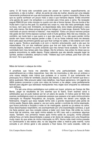 cama. O 3S havia sido concebido para dar prazer ao homem, especificamente, ao
putanheiro, e não à mulher – afinal, do ponto de vista da mulher, deveria ser uma relação
meramente profissional em que ela buscasse tão somente o ganho monetário. Disse a ela
que eu queria conhecer um pouco mais a casa e que transaria depois. Então encontrei
uma garota de quem me simpatizei e a convidei para irmos para a cama. Na recepção
paguei R$40,00 por vinte minutos no quarto com ela e fomos transar. Ela era bonita e fez
muito bem o que eu lhe pedi. Eu acariciei seu corpo nu, mas não rolou penetração, beijo
na boca, nem sexo oral. Entretanto, se dependesse dela, teria rolado penetração e sexo
oral, pelo menos. Sei disso porque ela quis me instigar a ir mais longe, dizendo “Acho que
você está um pouco nervoso e indeciso”, mas respondi: “Estou um pouco nervoso porque
não gosto de trair minha esposa e porque você é muito gostosa. Mas não sou indeciso, ao
contrário, sei muito bem o que quero e o que não quero. E eu não quero perder minha
saúde nem fazer minha esposa perder a dela. E se eu fosse indeciso teria me deixado
levar pelo papo da primeira garota que quis ficar comigo no salão, e não estaria com você
aqui e agora. Tendo-a acariciado e já com o membro entumescido, pedi a ela que me
masturbasse. Foi um dos melhores gozos que tive em toda minha vida. Um ou dois
minutos depois, bateram na porta avisando que meu tempo havia acabado. Foi bom ter
controlado bem meu tempo pelo meu relógio. Ela foi embora, mas antes me disse que eu
poderia encontrá-la no salão depois. Fiquei sabendo que ela atendia naquele lugar às
quintas, sextas e sábados, sempre à noite. “Voltarei aqui com certeza, para ficar com ela
de novo”, foi o que pensei.
***
Mãos de homem: o ataque da mídia
A prostituta que havia me atendido tinha uma particularidade: suas mãos
assemelhavam-se a mãos masculinas. Isso não me incomodou e não era um entrave a
uma nossa relação mais íntima que pudesse vir a ocorrer. O que certamente me
preocupou foi a mídia ter ventilado, poucos dias depois, o caso de um homem que teve o
pênis quebrado. Não procurei saber mais detalhes, mas fiquei apreensivo. Um agente da
ABIN poderia convencer a puta com mãos de homem a me aleijar, coisa perfeitamente
factível para alguém que estivesse manipulando meu órgão duro enquanto eu estivesse
sem defesas.
Fui até uma clínica cardiológica num prédio em Icaraí, próximo ao Campo de São
Bento, pegar os resultados de uns exames que lá fizera. Eram exames caros e
sofisticados que só pude realizar por ter um plano de saúde. O motivo para ter feito tais
exames cardiológicos eram os ocasionais acessos que passara a ter após minha primeira
internação no Hospital Psiquiátrico de Jurujuba, quando me deram uma injeção de
flufenazina. Imagino que essa injeção tenha sido a grande responsável pela perda de
minha saúde. Depois dela, passei a, vez por outra, perder o controle de minha respiração,
que ficava profunda e forçada à noite ou de madrugada, quando eu já estava na cama.
Esse descompasso respiratório, era acompanhado por uma exacerbação cardíaca, a qual
me fazia parecer que meu coração estava a bater com mais força. Até então eu nunca
havia tido tal sintoma, mas após minha estada no HPJ isso veio a acontecer algumas
vezes. Também, nos primeiros meses após minha saída de Jurujuba, minha pressão
arterial ficou um tanto descontrolada e passei a ter dores de cabeça com uma frequência
muito maior do que antes de minha internação no HPJ. Numa noite medi minha pressão
no Centrocardio e ela estava alta; no dia seguinte voltei a medi-la pela manhã, numa
consulta a um clínico geral e ela passara a ficar baixa. Em outra ocasião, voltei ao
Eric Campos Bastos Guedes 151 O Povo Cego e as Farsas do Poder
 