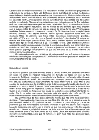 Centrocardio e o médico que estava lá a me atender me fez uma série de perguntas: se
eu bebia, se eu fumava, se fazia uso de tóxicos, se me exercitava, se tomava medicações
controladas etc. Após ter eu lhe respondido, ele disse que muito dificilmente haveria uma
alteração em minha pressão arterial, mas quando ele a mediu, ela estava baixa. Antes de
ser seviciado no HPJ, minha pressão arterial auferida jamais havia estado fora do nível de
perfeita normalidade. Ela nunca fora mais alta ou mais baixa do que devia. Por tudo isso,
eu fora a uma cardiologista que pedira exames detalhados. Tendo eu os realizado, estava
na clínica para pegar os resultados. Isso foi menos de uma semana após meu encontro
com a puta de mãos de homem. Na sala de espera da clínica havia uma TV sintonizada
na Globo. Estava passando o programa chamado TV Globinho e exibiam um episódio do
desenho animado Três Espiãs Demais. Nesse episódio específico havia uma vilã
chamada Mãos de Homem, que tinha mãos masculinas incomumente grandes...
coincidência? Eu acho que não, pois a frequência de tais “coincidências” já estava por
demais alta. Não só por parte da Rede Globo, como também algumas outras emissoras
faziam esse tipo de coisa, inclusive o SBT e a Rede Record. Esse altarzinho luminoso
onipresente nos lares da população mundial é o veículo que Lúcifer tem para instruir seu
exército de demônios. Não por acaso Lúcifer é o anjo de luz, um demônio que seduziu a
maior parte da populaça convencendo-a de que seu altarzinho de luz era tão somente um
meio de comunicação prático.
Considerando os ataques midiáticos, julguei que não fosse suficientemente seguro
continuar a ter relações com prostitutas. Desde então não mais procurei os serviços de
nenhuma profissional do sexo.
***
Seguindo um inimigo
Eu estava a passear por Icaraí quando avistei o Drº Rui Cutrim, um psiquiatra que tinha
um cargo de chefia no Hospital Psiquiátrico de Jurujuba na época em que eu fora
torturado lá. Rui Cutrim contribuiu com minha tortura. Certa vez, após eu ter sido vítima de
tentativas de homicídio no HPJ, Rui me disse com um sorriso perverso: “Depois que você
tiver alta, vou te chamar para fazer um lanche no Rei do Mate.” Ora, o Rei do Mate é uma
espécie de lanchonete que há em Niterói, mas é claro que sua afirmação não deveria ser
entendida no sentido literal. A palavra “Mate” na expressão “Rei do Mate” é justamente o
verbo “matar” conjugado no imperativo. A ideia da morte estava implícita, e o fato de Rui
Cutrim a ter evocado me fez pensar que talvez ele já soubesse que estavam tentando me
matar. Na época achei que estava liquidado, pois até alguém da chefia do HPJ se
mostrava conivente com as tentativas de homicídio que praticaram contra mim.
Rui Cutrim estava de mãos dadas com uma menina que não tinha mais que 9 anos
de idade. Presumivelmente, tratava-se de sua filha. Ele não me viu e passei a segui-lo
para descobrir onde iria. Eu queimava de ódio por dentro e queria vingança por ter ele
permitido que me ministrassem flufenazina injetável, o que me deixou com sequelas
bastante desagradáveis, entre elas a própria ira que me acometia ao vê-lo. Se naquela
ocasião eu o tivesse agredido fisicamente, ele teria sido um dos artífices de seu próprio
dano. Entraram ele e a filha num prédio da Rua Paulo César, em frente de uma pracinha
do bairro de Santa Rosa, acho que no número 77. Sem mais nada que pudesse fazer,
voltei para casa.
***
Eric Campos Bastos Guedes 152 O Povo Cego e as Farsas do Poder
 
