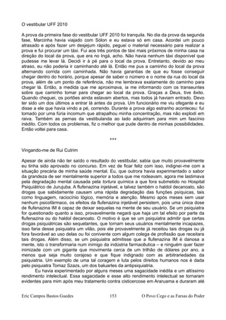 O vestibular UFF 2010
A prova da primeira fase do vestibular UFF 2010 foi tranquila. No dia da prova da segunda
fase, Marcinha havia viajado com Sólon e eu estava só em casa. Acordei um pouco
atrasado e após fazer um desjejum rápido, peguei o material necessário para realizar a
prova e fui procurar um táxi. Fui aos três pontos de táxi mais próximos de minha casa na
direção do local da prova, que era no Ingá, acho. Não havia nenhum táxi disponível que
pudesse me levar lá. Decidi ir à pé para o local da prova. Entretanto, devido ao meu
atraso, eu não poderia ir caminhando até lá. Então me pus a caminho do local da prova
alternando corrida com caminhada. Não havia garantias de que eu fosse conseguir
chegar dentro do horário, porque apesar de saber o número e o nome da rua do local da
prova, além de um ponto de referência, não me lembrava exatamente do caminho para
chegar lá. Então, a medida que me aproximava, ia me informando com os transeuntes
sobre que caminho tomar para chegar ao local da prova. Graças a Deus, tive êxito.
Quando cheguei, os portões ainda estavam abertos, mas todos já haviam entrado. Devo
ter sido um dos últimos a entrar lá antes da prova. Um funcionário me viu ofegante e eu
disse a ele que havia vindo a pé, correndo. Durante a prova algo estranho aconteceu: fui
tomado por uma fúria incomum que atrapalhou minha concentração, mas não explodi em
raiva. Também as pernas da vestibulanda ao lado adquiriram para mim um fascínio
inédito. Com todos os problemas, fiz o melhor que pude dentro de minhas possibilidades.
Então voltei para casa.
***
Vingando-me de Rui Cutrim
Apesar de ainda não ter saído o resultado do vestibular, sabia que muito provavelmente
eu tinha sido aprovado no concurso. Em vez de ficar feliz com isso, indignei-me com a
situação precária de minha saúde mental. Eu, que outrora havia experimentado o sabor
da grandeza de ser mentalmente superior a todos que me rodeavam, agora me lastimava
pela degradação mental causada pela tortura química a que fora submetido no Hospital
Psiquiátrico de Jurujuba. A flufenazina injetável, e talvez também o haldol decanoato, são
drogas que sabidamente causam uma rápida degradação das funções psíquicas, tais
como linguagem, raciocínio lógico, memória e atenção. Mesmo após meses sem usar
nenhum psicofármaco, os efeitos da flufenazina injetável persistem, pois uma única dose
de flufenazina IM é capaz de deixar sequelas na mente de seu usuário. Se um psiquiatra
for questionado quanto a isso, provavelmente negará que haja um tal efeito por parte da
flufenazina ou do haldol decanoato. O motivo é que se um psiquiatra admitir que certas
drogas psiquiátricas são sequelantes, que tornam seus usuários mentalmente incapazes,
isso faria desse psiquiatra um vilão, pois ele provavelmente já receitou tais drogas ou já
fora favorável ao uso delas ou foi conivente com algum colega de profissão que receitara
tais drogas. Além disso, se um psiquiatra admitisse que a flufenazina IM é danosa a
mente, isto o transformaria num inimigo da indústria farmacêutica – e ninguém quer fazer
inimizade com um gigante que movimenta cerca de um trilhão de dólares por ano, a
menos que seja muito corajoso e que fique indignado com as arbitrariedades da
psiquiatria. Um exemplo de uma tal coragem e luta pelos direitos humanos nos é dada
pelo psiquiatra Tomaz Szazs, um dos baluartes da antipsiquiatria.
Eu havia experimentado por alguns meses uma sagacidade inédita e um altíssimo
rendimento intelectual. Essa sagacidade e esse alto rendimento intelectual se tornaram
evidentes para mim após meu tratamento contra cisticercose em Araruama e duraram até
Eric Campos Bastos Guedes 153 O Povo Cego e as Farsas do Poder
 