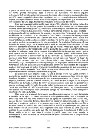 a perda de minha saúde por ter sido drogado no Hospital Psiquiátrico Jurujuba. A perda
de minha grande inteligência após a injeção de flufenazina me tornou alguém
extremamente frustrado, pois mesmo depois de meses não a recuperei. Após receber alta
do HPJ, passei um período depressivo, depois um período comendo descontroladamente,
depois uma época fazendo muito mais sexo e depois uma época em que me consumia
em explosões de fúria cega. Nunca mais recuperei a inteligência de outrora.
Quis que houvesse justiça, então liguei para o 190, o telefone da polícia militar. Eu
disse à atendente que fora drogado a força no Hospital Psiquiátrico de Jurujuba e que
isso me deixou sequelas graves. Eu não estava preparado para lidar com uma atendente
desonesta, entretanto. Ela, usando de má-fé, e aproveitando o fato de eu estar exaltado –
exaltação esta advinda exatamente da sequela – me perguntou: “então você usou drogas
no Hospital de Jurujuba?” – eu interpretei o “usou” como um abuso de linguagem que
deveria significar, no entender dela “usaram em você”, então respondi “sim!”, donde ela
disse “esta ligação está sendo encerrada” e desligou na minha cara. É claro que ela usou
de malícia e má-fé, se aproveitando de minha exaltação. Eu a odiei profundamente. Como
haveria de existir justiça, se a própria polícia está ao lado dos inescrupulosos? Como
conceber atendente telefônica da polícia que age de má-fé? Antes que alguns de meus
leitores estranhem eu ter respondido “sim!” à pergunta da policial, e levantem hipóteses
erradas por acharem essa minha resposta improvável diante do que aqui expus, quero
dizer que o uso de flufenazina IM, ou de haldol decanoato pode, perfeitamente, levar
pessoas inteligentes a esquecerem se se diz “aforismo” ou “aforisma” (isso aconteceu
comigo); pode fazer pessoas com inteligência normal escrevam “eziste” no lugar de
“existe” (isso ocorreu com um outro interno tratado com flufenazina IM e haldol
decanoato); logo, exemplificada a desorganização da linguagem decorrente do uso de
flufenazina, torna-se plausível que interpretações claramente equivocadas da linguagem
acabem ocorrendo vez por outra. E foi uma interpretação equivocada do que perguntara a
policial que me fez responder “sim!”. O pior é que uma tal resposta, tendo sido gravada,
depunha contra mim e livrava a cara de meus algozes.
Eu precisava fazer alguma coisa. Fui até o edifício onde Rui Cutrim entrara e
perguntei ao porteiro qual era seu apartamento, pois eu gostaria de falar com ele pelo
interfone. O porteiro me informou que Rui morava no apartamento de número 1101. Em
seguida, interfonei para ele dizendo: “E então, Rui? Aqui é o Eric Campos, lá do Hospital
Psiquiátrico de Jurujuba. Lembra de mim?” Ele disse qualquer coisa que fez parecer que
não se lembrava, então, tomado de revolta pela injustiça que me haviam feito, respondi:
“Você tem uma filha, não é? Eu também tenho um filho agora e estou aqui para dizer que
vou aceitar seu convite para fazer um lanche contigo no Rei do Mate”, então desliguei o
interfone e fui embora, furioso.
Mais tarde, me arrependi de ter posto meu filho recém-nascido no meio da história
e também de ter agido do modo impulsivo e muito pouco racional, mas a bobagem já
tinha sido feita. Eu não tinha intenção real de agredi-lo fisicamente nem à sua filha,
apesar de, nos momentos de fúria, ideias terríveis passarem pela minha cabeça. Não me
dedicava – e não me dedico – a engendrar nenhuma vingança violenta de modo frio e
racional. Se sou acometido pelo descontrole da fúria, não fui eu que busquei isso, pois se
trata mesmo de um descontrole. Mas engendrar uma ação violenta ou uma vingança
ardilosa é, ao contrário, algo pelo que não me desculparia. A inteligência é dádiva de
Deus, usá-la a serviço do diabo é mostrar ingratidão para com nosso criador e
desrespeitar o ideal norteador de toda pessoa de gênio: contribuir com o progresso da
humanidade.
***
Eric Campos Bastos Guedes 154 O Povo Cego e as Farsas do Poder
 