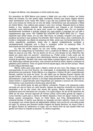 A viagem de Márcia, meu desespero e minha saída de casa
Em dezembro de 2009 Márcia quis passar o Natal com sua mãe e irmãos, em Santa
Maria de Campos. Eu não queria viajar, entretanto. Achava que essas viagens deviam
estar estressando muito nosso filho Sólon e que não era prudente fazer tantas viagens
com uma criança de menos de um ano de idade. Combinamos que ela passaria o Natal
em Santa Maria, mas voltaria para passar o ano novo comigo. Naquela época os falsos
boatos a meu respeito estavam tão disseminados que cheguei a ser moralmente
seviciado numa lanchonete ao parar para comer um salgado nela. Foi um episódio
absolutamente revoltante e quando cheguei em casa passei a praguejar em voz alta e
repetidamente algo como “VAI TOMAR NO CENTRO DO MEIO RAIO DO C*”. Fiquei
repetindo isso várias vezes, em voz alta. Não havia, na ocasião, ninguém com quem eu
pudesse conversar e que pudesse me entender. Nem mesmo Deus, pois o sentimento de
revolta e indignação nos afasta da presença de Dele, ainda que momentaneamente. Em
minha experiência quotidiana, ainda não vi alguém exaltadamente revoltado e
verdadeiramente indignado orar a Deus e conseguir entrar na presença Dele. O
descontrole emocional corta nossa conexão com Deus.
Eu não me sentia seguro na rua com tantas pessoas me fustigando. Esse
sentimento de insegurança se intensificou com a ausência de Márcia, que fora passar o
Natal na casa de sua mãe. “Se me derem um tiro ou uma facada na rua, Marcinha não
estará por perto para me socorrer”, raciocinava eu. Preferi evitar a todo custo sair de
casa. O problema é que alguns itens alimentares básicos acabaram: o açúcar e a água
mineral de garrafão. Também não havia mais feijão e passei alguns dias me alimentando
mal. Bebia água retirada da torneira, mas cismava de fervê-la antes; depois a colocava na
geladeira para resfriá-la. Tinha um gosto horrível aquela água, não sei bem porque. Talvez
a caixa d'água estivesse suja.
Márcia voltou para casa após o Natal e antes do ano novo. Ela chegou em casa
acompanhada de sua irmã Suenne, de madrugada. A necessidade de adquirir gêneros
alimentícios era premente. Então Márcia e eu pegamos o ônibus 49 até o supermercado
Sendas, pertinho da praia de Icaraí. Eu não sabia que as Sendas ficavam abertas até
aquele horário. Já devia ser, pelo menos, umas duas horas da manhã. Um ou dois casais
aproveitavam o lugar para namorar e se beijar despudoradamente. Fiquei imaginando se
nesse horário o supermercado seria frequentado por pessoas a procura de uma transa.
Compramos o que queríamos e fomos para casa de táxi.
Eu me sentia posto de lado por Márcia, entretanto. Passei a ter pequenas crises
nervosas em que eu fazia um certo barulho. Apesar de estarmos morando em cômodos
separados e de as tais crises não serem tão graves, Márcia ameaçou chamar os
bombeiros para me internarem em Jurujuba. Foi a gota d'água. No dia 30 de dezembro de
2009 saí de casa. Arrumei algumas de minhas coisas numa bolsa grande de viagem e
numa mochila e parti para o centro de Niterói disposto a ficar em algum hotel por tanto
tempo quanto conseguisse. Fiquei no Hotel Ibéria, que tinha declaradamente um
ambiente familiar. O senhor que atendia na recepção era bem velhinho. Havia um mural
na recepção com muitas figuras da religiosidade católica. Isso me fez ter uma ideia errada
do lugar. Eu achava que haverem tantas imagens de Nossa Senhora, de Jesus Cristo e
de alguns Santos do catolicismo no lugar, era um indício forte de que aquele hotel era
gerido com base no respeito à pessoas. Eu estava enganado.
***
Eric Campos Bastos Guedes 155 O Povo Cego e as Farsas do Poder
 
