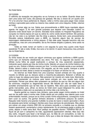 No Hotel Ibéria
30/12/2009
O velhinho da recepção me perguntou se eu fumava e se eu bebia. Quando disse que
nem uma coisa nem outra, ele pareceu ter gostado. Me deu a chave de um quarto com
TV e fui arrumar meus pertences lá. Depois, voltei a minha casa para pegar mais coisas
minhas e aproveitei para cortar eu mesmo meu cabelo com uma máquina. Então, retornei
ao hotel.
Fui comer algo na rua. Sabia que provavelmente a ABIN havia mandado algum
agente me seguir. E foi sem grande surpresa que deparei com Etevaldo Justino no
barzinho onde decidi fazer um lanche. Etevaldo havia estado no Hospital Psiquiátrico de
Jurujuba na mesma época em que eu estive lá, como vocês devem lembrar. Ele pareceu
não ter me visto e eu também não lhe dirigi a palavra. Ainda bem, pois provavelmente
Etevaldo estava trabalhando para a ABIN, ou fazendo algum tipo de serviço de
espionagem relativamente a minha pessoa. O fato dele estar naquele barzinho não era
coincidência, mas sim uma armadilha. Se eu lhe tivesse dirigido a palavra, teria caído na
armação.
Voltei ao hotel, tomei um banho e em seguida fui para meu quarto onde fiquei
assistindo TV até a noite. Então, tive sono e fui dormir. E assim transcorreu meu primeiro
dia no Hotel Ibéria.
31/12/2009
Eu tinha receio de ser morto por algum criminoso que agisse conforme a ABIN queria,
como que um fantoche obedecendo seu dono. Por isso, no segundo dia escrevi um
bilhete numa folha de papel explicando o porque de meu (possível) assassinato,
indicando quem estaria por trás de minha morte, falando um pouco de minha história e de
quem eu sou. Dobrei o bilhete e escrevi por fora: “a minha verdade saúda a sua verdade”.
Então, deixei-o sobre o criado-mudo. Em seguida, saí de meu quarto, tranquei a porta
com a chave do hotel, deixei a chave na recepção e fui fazer um lanche na rua.
Ao retornar ao Hotel Ibéria tive uma surpresa: haviam entrado em meu quarto e
mexido no bilhete que eu deixara sobre a mesinha-de-cabeceira. Botaram o bilhete de
volta no lugar de cabeça para baixo. Não pareciam ter mexido em nada mais, felizmente.
Procurei compreender os motivos para terem entrado em meu quarto sem minha
permissão. Pensei que talvez eles quisessem se certificar de que eu não era algum tipo
de criminoso, marginal ou degenerado sexual. Me felicitei por não ser nada disso e
acreditei erroneamente que tal fato não se repetiria. Não dava para acreditar que era
gente mal-caráter, pois, afinal, os donos do hotel eram super-religiosos! Eu ainda não
tinha aprendido a lição com os exemplos de minha mãe e de minha tia...
Queria ganhar eu mesmo meu dinheiro, para poder pagar minha estadia no hotel
sem ter de pedir nada à minha mãe. Então decidi por em prática meu talento para curar
enfermidades mentais, porque se eu tinha curado minha esquizofrenia, conseguiria muito
bem curar os outros. Iria ganhar dinheiro aliviando o sofrimento psíquico de outrem.
Naquela noite haveria uma grande multidão na praia de Icaraí e resolvi aproveitar o fluxo
de pessoas para tentar conseguir clientes para meus serviços de psicoterapia. Meu plano
era cobrar um preço irrisório (R$1,00) na primeira consulta e, a medida que os clientes
fossem aparecendo, aumentaria o preço rapidamente. Eu só precisava pegar a prática da
coisa, depois o resto seria fácil. Num pedaço de papelão escrevi “TERAPIA R$1,00” e
fiquei de pé com o cartazinho na mão, aguardando aparecerem clientes. Mas isso não
deu certo, ninguém quis fazer a tal terapia que, na falta de um consultório, ia rolar na
mesa de uma lanchonete próxima mesmo. Acho que a ideia da terapia não estava bem
Eric Campos Bastos Guedes 156 O Povo Cego e as Farsas do Poder
 