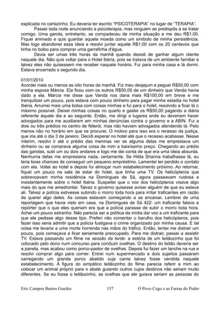 explicada no cartazinho. Eu deveria ter escrito “PSICOTERAPIA” no lugar de “TERAPIA”.
Passei toda noite anunciando a psicoterapia, mas ninguém se predispôs a se tratar
comigo. Uma garota, entretanto, se compadeceu de minha situação e me deu R$1,00.
Fiquei animado e quis guardar aquela moeda como um símbolo de minha persistência.
Mas logo abandonei essa ideia e resolvi juntar aquele R$1,00 com os 20 centavos que
tinha no bolso para comprar uma garrafinha d'água.
Devia ser umas três horas da manhã quando desisti de ganhar algum cliente
naquele dia. Não quis voltar para o Hotel Ibéria, pois se tratava de um ambiente familiar e
talvez eles não quisessem me receber naquele horário. Fui para minha casa e lá dormi.
Estava encerrado o segundo dia.
01/01/2010
Acordei mais ou menos as oito horas da manhã. Fiz meu desjejum e peguei R$50,00 com
minha esposa Márcia. Ela ficou com os outros R$50,00 de um dinheiro que Vanda havia
dado a ela. Márcia me disse que Vanda nos daria mais R$100,00 em breve e me
tranquilizei um pouco, pois estava com pouco dinheiro para pagar minha estadia no hotel
Ibéria. Arrumei mais uma bolsa com coisas minhas e fui para o hotel, resolvido a ficar lá o
máximo possível. Deixei minhas coisas no quarto e gastei os R$50,00 pagando a diária
referente àquele dia e ao seguinte. Então, me dirigi a lugares onde eu deveriam haver
advogados para me auxiliarem em minhas denúncias contra o governo e a ABIN. Fui a
dois ou três prédios no centro de Niterói, mas não haviam advogados atendendo lá. Pelo
menos não no horário em que os procurei. O motivo para isso era o recesso da justiça,
que iria até o dia 3 de janeiro. Decidi esperar no hotel até que o recesso acabasse. Nesse
ínterim, resolvi ir até o prédio das meninas ver se alguma delas me emprestava um
dinheiro ou se comprava alguma coisa de mim a baixíssimo preço. Chegando ao prédio
das garotas, subi um ou dois andares e logo me dei conta de que era uma ideia absurda.
Nenhuma delas me emprestaria nada, certamente. Se Hilda Shanna trabalhasse lá, eu
teria boas chances de conseguir um pequeno empréstimo. Lamentei ter perdido o contato
com ela. Voltei ao hotel e depois fui almoçar num estabelecimento próximo. Ao retornar,
fiquei um pouco na sala de estar do hotel, que tinha uma TV. Os helicópteros que
sobrevoavam minha residência na Domingues de Sá, agora passeavam ruidosa e
insistentemente sobre o hotel Ibéria. Suspeitei que o voo dos helicópteros visava algo
mais do que me amedrontar. Talvez o governo quisesse avisar alguém de que eu estava
ali. Talvez a polícia estivesse subindo o morro toda hora para irritar traficantes em razão
de querer algo deles. As coisas estavam começando a se encaixar. Lembrei de uma
reportagem que havia visto em casa, na Domingues de Sá 422: um traficante falava a
repórter que o que eles queriam era que a polícia parasse de subir o morro toda hora.
Achei um pouco estranho. Não parecia ser a política da mídia dar voz a um traficante para
que ele pedisse algo desse tipo. Preferi não comentar o barulho dos helicópteros, pois
fazer isso seria admitir que a polícia fustigava o crime organizado por minha causa. E tal
coisa me levaria a uma morte horrenda nas mãos do tráfico. Então, tentei me distrair um
pouco, pois começava a ficar seriamente preocupado. Para me distrair, passei a assistir
TV. Estava passando um filme na sessão da tarde: a estória de um leitãozinho que foi
colocado pelo dono num concurso para conduzir ovelhas. O destino do leitão deveria ser
a panela, mas acabou como porco-pastor de ovelhas. Depois fui fazer um lanche na rua e
resolvi comprar algo para comer. Entrei num supermercado e dois sujeitos passaram
carregando um grande porco abatido cuja carne talvez fosse vendida naquele
estabelecimento. A figura do simpático leitãozinho do filme parecia referir a mim ao
colocar um animal próprio para o abate guiando outros cujos destinos não seriam muito
diferentes. Se eu fosse o leitãozinho, as ovelhas que ele guiava seriam as pessoas do
Eric Campos Bastos Guedes 157 O Povo Cego e as Farsas do Poder
 