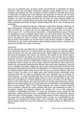 povo que eu pretendia guiar ao lançar minha pré-candidatura à presidência do Brasil.
Contudo, o filme era uma fábula improvável, enquanto o porco abatido que eu vi sendo
carregado era bastante real. Ora, eu estava no Centro de Niterói e pessoas eram mortas
o tempo todo em lugares não muito distantes. Que garantias eu tinha de que não seria
abatido como um porco? Afinal, eu ameaçava causar transtornos seríssimos ao governo
brasileiro. As cifras envolvidas deveriam ser da ordem de várias dezenas bilhões de
dólares, haja visto o grande esforço que faziam para chegar até mim, arriscando-se a ter
toda a operação denunciada por algum secreta arrependido. Afinal, eram muitas pessoas
envolvidas.
Comprei uma garrafa de iogurte e voltei para o hotel Ibéria. Naquela noite fiquei um
pouco preocupado. Criminosos poderiam invadir o hotel de madrugada e me matar. A
ideia da morte por si mesma não era tão perturbadora quanto a ideia de morrer sob
tortura. Liguei a TV – eu tinha uma em meu quarto – e fiquei assistindo um pouco. Passou
um programa em que um pregador falava sobre uma casa desarrumada. Ele contou que
um dos dos fieis o procurou para reclamar da esposa que não arrumava a casa. Esse fiel
levou o tal pastor em casa e o mostrou como ela estava desarrumada. O pastor tratou
logo de fazer o fiel perceber que era ele mesmo quem deveria consertar a situação. Eu
me lembrei de que minha casa também estava bastante desarrumada e naquela noite
resolvi que arrumaria eu mesmo minha casa.
02/01/2010
No dia seguinte falei com Marcinha por telefone. Disse a ela que em breve eu voltaria
para casa e tudo ficaria bem. Eu disse também que deveria passar em casa para pegar o
resto do dinheiro com ela, pois estava precisando. Márcia Regina me disse que Vanda
não havia lhe repassado mais nada e que, portanto, não poderia me dar dinheiro algum.
Eu respondi que teria que passar em casa assim mesmo e ela me disse que eu poderia
passar lá, mas não a encontraria porque ela passaria um tempo fora. Fiz algumas coisas
no Centro e quando retornei ao Hotel Ibéria a porta de meu quarto estava escancarada.
Certamente haviam mexido em minhas coisas. Aquilo foi inadmissível, ainda mais em se
tratando de uma pensão declaradamente familiar cujos donos eram religiosos a ponto de
ornar a recepção com tantas imagens de Jesus Cristo e Nossa Senhora. Acabei por ficar
seriamente desconfiado de que tinham me descoberto. Sim, talvez eu fosse o motivo para
os meganha subirem tantas vezes mais o morro do que o que era de costume. Talvez eu
fosse o motivo da prisão de um agiota para quem pedira dinheiro emprestado umas
semanas antes (ele se negara a emprestar para mim, impedindo que eu entrasse na
maior encrenca – a notícia da prisão dele saiu no jornal). Se esse pessoal do mundo do
crime mata sob tortura até o pessoal deles mesmos, o que é que iriam fazer comigo, meu
Deus? Fui acometido por um terror silencioso que me levou a cometer um erro. Deixei o
hotel só com minha carteira e as chaves de casa a fim de voltar para a Domingues de Sá.
Menos de 40 metros depois de por os pés para fora do Hotel Ibéria um ambulante gritou
alto em minha direção: “Mata o rato!”. Presumivelmente ele vendia o veneno conhecido
como chumbinho, utilizado por muitas pessoas para livrar suas residências de ratos. O
chumbinho também era bastante utilizado por suicidas. Por um ou dois segundos,
considerei a possibilidade de adquirir um pouco de chumbinho, porque, apesar de não
demonstrar, estava aterrorizado com a possibilidade de morrer sob sofrimento intenso.
Voltei para casa. Precisava pegar o resto de minhas coisas no hotel e decidi que iria lá de
táxi, para entrar e sair rapidamente, reduzindo assim, ao meu ver, a possibilidade de ser
capturado. Eu precisava de dinheiro para o táxi, entretanto, não tinha esse dinheiro,
porque gastara quase tudo que tinha contando com a outra remessa de R$100,00 que
não veio.
Eric Campos Bastos Guedes 158 O Povo Cego e as Farsas do Poder
 