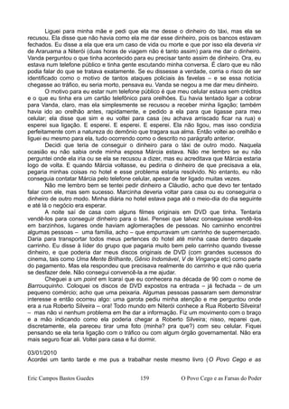 Liguei para minha mãe e pedi que ela me desse o dinheiro do táxi, mas ela se
recusou. Ela disse que não havia como ela me dar esse dinheiro, pois os bancos estavam
fechados. Eu disse a ela que era um caso de vida ou morte e que por isso ela deveria vir
de Araruama a Niterói (duas horas de viagem não é tanto assim) para me dar o dinheiro.
Vanda perguntou o que tinha acontecido para eu precisar tanto assim de dinheiro. Ora, eu
estava num telefone público e tinha gente escutando minha conversa. É claro que eu não
podia falar do que se tratava exatamente. Se eu dissesse a verdade, corria o risco de ser
identificado como o motivo de tantos ataques policiais às favelas – e se essa notícia
chegasse ao tráfico, eu seria morto, pensava eu. Vanda se negou a me dar meu dinheiro.
O motivo para eu estar num telefone público é que meu celular estava sem créditos
e o que eu tinha era um cartão telefônico para orelhões. Eu havia tentado ligar a cobrar
para Vanda, claro, mas ela simplesmente se recusou a receber minha ligação; também
havia ido ao orelhão antes, rapidamente, e pedido a ela para que ligasse para meu
celular; ela disse que sim e eu voltei para casa (eu achava arriscado ficar na rua) e
esperei sua ligação. E esperei. E esperei. E esperei. Ela não ligou, mas isso condizia
perfeitamente com a natureza do demônio que tragara sua alma. Então voltei ao orelhão e
liguei eu mesmo para ela, tudo ocorrendo como o descrito no parágrafo anterior.
Decidi que teria de conseguir o dinheiro para o táxi de outro modo. Naquela
ocasião eu não sabia onde minha esposa Márcia estava. Não me lembro se eu não
perguntei onde ela iria ou se ela se recusou a dizer, mas eu acreditava que Márcia estaria
logo de volta. E quando Márcia voltasse, eu pediria o dinheiro de que precisava a ela,
pegaria minhas coisas no hotel e esse problema estaria resolvido. No entanto, eu não
conseguia contatar Márcia pelo telefone celular, apesar de ter ligado muitas vezes.
Não me lembro bem se tentei pedir dinheiro a Cláudio, acho que devo ter tentado
falar com ele, mas sem sucesso. Marcinha deveria voltar para casa ou eu conseguiria o
dinheiro de outro modo. Minha diária no hotel estava paga até o meio-dia do dia seguinte
e até lá o negócio era esperar.
A noite saí de casa com alguns filmes originais em DVD que tinha. Tentaria
vendê-los para conseguir dinheiro para o táxi. Pensei que talvez conseguisse vendê-los
em barzinhos, lugares onde haviam aglomerações de pessoas. No caminho encontrei
algumas pessoas – uma família, acho – que empurravam um carrinho de supermercado.
Daria para transportar todos meus pertences do hotel até minha casa dentro daquele
carrinho. Eu disse à líder do grupo que pagaria muito bem pelo carrinho quando tivesse
dinheiro, e que poderia dar meus discos originais de DVD (com grandes sucessos do
cinema, tais como Uma Mente Brilhante, Gênio Indomável, V de Vingança etc) como parte
do pagamento. Mas ela respondeu que precisava realmente do carrinho e que não queria
se desfazer dele. Não consegui convencê-la a me ajudar.
Cheguei a um point em Icaraí que eu conhecera na década de 90 com o nome de
Barrouquinho. Coloquei os discos de DVD expostos na entrada – já fechada – de um
pequeno comércio; acho que uma peixaria. Algumas pessoas passaram sem demonstrar
interesse e então ocorreu algo: uma garota pediu minha atenção e me perguntou onde
era a rua Roberto Silveira – ora! Todo mundo em Niterói conhece a Rua Roberto Silveira!
– mas não vi nenhum problema em lhe dar a informação. Fiz um movimento com o braço
e a mão indicando como ela poderia chegar a Roberto Silveira; nisso, reparei que,
discretamente, ela pareceu tirar uma foto (minha? pra que?) com seu celular. Fiquei
pensando se ela teria ligação com o tráfico ou com algum órgão governamental. Não era
mais seguro ficar ali. Voltei para casa e fui dormir.
03/01/2010
Acordei um tanto tarde e me pus a trabalhar neste mesmo livro (O Povo Cego e as
Eric Campos Bastos Guedes 159 O Povo Cego e as Farsas do Poder
 
