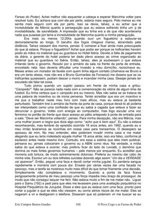 Farsas do Poder). Achei melhor não esquentar a cabeça e esperar Marcinha voltar para
resolver tudo. Eu achava que com ela por perto, estaria mais seguro. Pelo menos eu me
sentia mais seguro com ela por perto. Isso se devia, talvez, a eu achar que a
incredulidade de Márcia quanto a perseguição que eu estava sofrendo tinha um q de
inviolabilidade, de sacralidade. A impressão que eu tinha era a de que não aconteceria
nada que pusesse por terra a incredulidade de Marcinha quanto a minha perseguição.
Era mais ou menos 12:20hs quando ouvi um foguetório a estourar-se
demoradamente ao longe. O barulho dos fogos chegava manso, abrandado pela
distância. Talvez viessem dos morros, pensei. E comecei a ficar ainda mais preocupado
do que já estava. Porque o foguetório? Achei que podia ser porque os traficantes haviam
posto as mãos no material que eu guardava no Hotel Ibéria. Devido à falta de pagamento
da diária, o gerente do hotel poderia ter dado pleno acesso ao crime organizado ao
material que eu guardava no Ibéria. Então, talvez, eles já soubessem o que estava
irritando tanto o governo. Resolvi por o armário da sala na frente da porta de entrada,
encostado nela. Isso deveria dificultar uma invasão a meu domicílio, raciocinava eu.
Meses antes um morador de favela com quem tinha algum contato (chamava-se Bruno e
era um tanto obeso, mas não era o Bruno Guimarães da Fonseca) me dissera que se os
traficantes quisessem, podiam descer o morro e incendiar minha casa. Desejei jamais ter
escutado ele falar tal coisa.
Tudo piorou quando um sujeito passou em frente de minha casa e gritou:
“Campeão!”. Não se parecia nada nada com a comemoração da vitória de algum time de
futebol. Eu tinha certeza que o campeão era eu mesmo. Mas não sabia se se tratava de
uma palavra de incentivo ou de ironia perversa. Tentei acreditar que era um incentivo e
me pus a trabalhar neste meu livro com mais afinco, mas eu estava já bastante
perturbado. Também tirei o armário da frente da porta de casa, porque deixá-lo ali poderia
ser interpretado como uma confissão de que eu sabia a cagada que estava a fazer ao
denunciar o governo. Voltei com energia ao computador, mas logo escutei uma voz
feminina no portão da frente que dava acesso ao pátio anteposto à porta de entrada para
a sala. “Deve ser Marcinha voltando”, pensei. Para minha decepção, não era Márcia, mas
uma mulher jovem e negra que dizia algo como: “acho que é bem aqui”. Eu não a estava
reconhecendo, mas lembrei do episódio ocorrido 18 anos antes, em 1992, quando eu e
meu irmão leváramos as novinhas em nossa casa para transarmos. O desespero se
apossou de mim. No meu entender, eles poderiam invadir minha casa e me matar
alegando que eu teria molestado aquela mulher 18 anos atrás; isso era falso, conforme já
esclareci antes neste mesmo livro. Contudo, era essa a estória que eles iriam publicar,
pensava eu; jamais colocariam o governo ou a ABIN como réus. Na verdade, a mídia
sabia do que estava a ocorrer, mas preferiu ficar do lado do Leviatã, o demônio que
domina os mais fortes governos humanos – pelo menos por enquanto. Eu acreditei que
morreria sob tortura, de modo extremamente doloroso. Preferia eu mesmo dar cabo de
minha vida. Escrevi um ou dois bilhetes suicidas dizendo algo assim “Um dia a VERDADE
vai aparecer”. Então, peguei uma faca e decidi cortar minha jugular. Eu perderia sangue
rapidamente e morreria com pouca dor. Ensaiei por várias vezes dar uma facada no
pescoço, mas a tarefa se mostrava muito mais difícil do que tomar friamente uma decisão.
Simplesmente não completava o movimento. Quando a ponta da faca ficava
perigosamente próxima de meu pescoço uma força impedia meu braço de prosseguir, de
modo que não consegui sequer me ferir. Não estava muito a fim de me matar não. Liguei
para o Samu (192) e pedi para que eles me levassem para uma avaliação psiquiátrica no
Hospital Psiquiátrico de Jurujuba. Disse a eles que eu estava com uma faca, pronto para
cortar a jugular e que se eles não viessem, eu corria sérios riscos de me matar. Eles se
negaram a vir e desligaram o telefone. Disseram que só poderiam vir me buscar se eu
Eric Campos Bastos Guedes 160 O Povo Cego e as Farsas do Poder
 