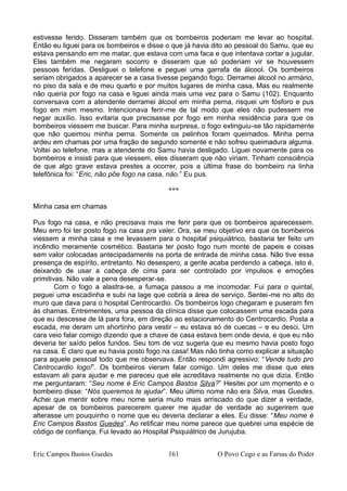 estivesse ferido. Disseram também que os bombeiros poderiam me levar ao hospital.
Então eu liguei para os bombeiros e disse o que já havia dito ao pessoal do Samu, que eu
estava pensando em me matar, que estava com uma faca e que intentava cortar a jugular.
Eles também me negaram socorro e disseram que só poderiam vir se houvessem
pessoas feridas. Desliguei o telefone e peguei uma garrafa de álcool. Os bombeiros
seriam obrigados a aparecer se a casa tivesse pegando fogo. Derramei álcool no armário,
no piso da sala e de meu quarto e por muitos lugares de minha casa. Mas eu realmente
não queria por fogo na casa e liguei ainda mais uma vez para o Samu (102). Enquanto
conversava com a atendente derramei álcool em minha perna, risquei um fósforo e pus
fogo em mim mesmo. Intencionava ferir-me de tal modo que eles não pudessem me
negar auxílio. Isso evitaria que precisasse por fogo em minha residência para que os
bombeiros viessem me buscar. Para minha surpresa, o fogo extinguiu-se tão rapidamente
que não queimou minha perna. Somente os pelinhos foram queimados. Minha perna
ardeu em chamas por uma fração de segundo somente e não sofreu queimadura alguma.
Voltei ao telefone, mas a atendente do Samu havia desligado. Liguei novamente para os
bombeiros e insisti para que viessem, eles disseram que não viriam. Tinham consciência
de que algo grave estava prestes a ocorrer, pois a última frase do bombeiro na linha
telefônica foi: “Eric, não põe fogo na casa, não.” Eu pus.
***
Minha casa em chamas
Pus fogo na casa, e não precisava mais me ferir para que os bombeiros aparecessem.
Meu erro foi ter posto fogo na casa pra valer. Ora, se meu objetivo era que os bombeiros
viessem a minha casa e me levassem para o hospital psiquiátrico, bastaria ter feito um
incêndio meramente cosmético. Bastaria ter posto fogo num monte de papeis e coisas
sem valor colocadas antecipadamente na porta de entrada de minha casa. Não tive essa
presença de espírito, entretanto. No desespero, a gente acaba perdendo a cabeça, isto é,
deixando de usar a cabeça de cima para ser controlado por impulsos e emoções
primitivas. Não vale a pena desesperar-se.
Com o fogo a alastra-se, a fumaça passou a me incomodar. Fui para o quintal,
peguei uma escadinha e subi na lage que cobria a área de serviço. Sentei-me no alto do
muro que dava para o hospital Centrocardio. Os bombeiros logo chegaram e puseram fim
às chamas. Entrementes, uma pessoa da clínica disse que colocassem uma escada para
que eu descesse de lá para fora, em direção ao estacionamento do Centrocardio. Posta a
escada, me deram um shortinho para vestir – eu estava só de cuecas – e eu desci. Um
cara veio falar comigo dizendo que a chave de casa estava bem onde devia, e que eu não
deveria ter saído pelos fundos. Seu tom de voz sugeria que eu mesmo havia posto fogo
na casa. É claro que eu havia posto fogo na casa! Mas não tinha como explicar a situação
para aquele pessoal todo que me observava. Então respondi agressivo: “Vende tudo pro
Centrocardio logo!”. Os bombeiros vieram falar comigo. Um deles me disse que eles
estavam ali para ajudar e me pareceu que ele acreditava realmente no que dizia. Então
me perguntaram: “Seu nome é Eric Campos Bastos Silva?” Hesitei por um momento e o
bombeiro disse: “Nós queremos te ajudar”. Meu último nome não era Silva, mas Guedes.
Achei que mentir sobre meu nome seria muito mais arriscado do que dizer a verdade,
apesar de os bombeiros parecerem querer me ajudar de verdade ao sugerirem que
alterasse um pouquinho o nome que eu deveria declarar a eles. Eu disse: “Meu nome é
Eric Campos Bastos Guedes”. Ao retificar meu nome parece que quebrei uma espécie de
código de confiança. Fui levado ao Hospital Psiquiátrico de Jurujuba.
Eric Campos Bastos Guedes 161 O Povo Cego e as Farsas do Poder
 