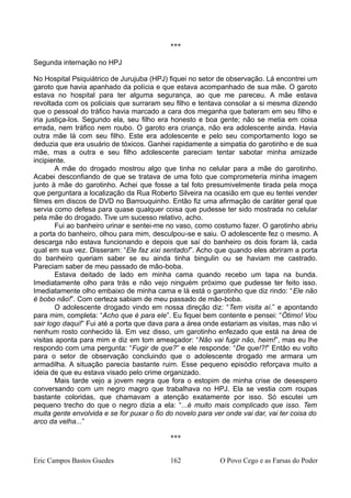 ***
Segunda internação no HPJ
No Hospital Psiquiátrico de Jurujuba (HPJ) fiquei no setor de observação. Lá encontrei um
garoto que havia apanhado da polícia e que estava acompanhado de sua mãe. O garoto
estava no hospital para ter alguma segurança, ao que me pareceu. A mãe estava
revoltada com os policiais que surraram seu filho e tentava consolar a si mesma dizendo
que o pessoal do tráfico havia marcado a cara dos meganha que bateram em seu filho e
iria justiça-los. Segundo ela, seu filho era honesto e boa gente; não se metia em coisa
errada, nem tráfico nem roubo. O garoto era criança, não era adolescente ainda. Havia
outra mãe lá com seu filho. Este era adolescente e pelo seu comportamento logo se
deduzia que era usuário de tóxicos. Ganhei rapidamente a simpatia do garotinho e de sua
mãe, mas a outra e seu filho adolescente pareciam tentar sabotar minha amizade
incipiente.
A mãe do drogado mostrou algo que tinha no celular para a mãe do garotinho.
Acabei desconfiando de que se tratava de uma foto que comprometeria minha imagem
junto à mãe do garotinho. Achei que fosse a tal foto presumivelmente tirada pela moça
que perguntara a localização da Rua Roberto Silveira na ocasião em que eu tentei vender
filmes em discos de DVD no Barrouquinho. Então fiz uma afirmação de caráter geral que
servia como defesa para quase qualquer coisa que pudesse ter sido mostrada no celular
pela mãe do drogado. Tive um sucesso relativo, acho.
Fui ao banheiro urinar e sentei-me no vaso, como costumo fazer. O garotinho abriu
a porta do banheiro, olhou para mim, desculpou-se e saiu. O adolescente fez o mesmo. A
descarga não estava funcionando e depois que saí do banheiro os dois foram lá, cada
qual em sua vez. Disseram: “Ele faz xixi sentado!”. Acho que quando eles abriram a porta
do banheiro queriam saber se eu ainda tinha bingulin ou se haviam me castrado.
Pareciam saber de meu passado de mão-boba.
Estava deitado de lado em minha cama quando recebo um tapa na bunda.
Imediatamente olho para trás e não vejo ninguém próximo que pudesse ter feito isso.
Imediatamente olho embaixo de minha cama e lá está o garotinho que diz rindo: “Ele não
é bobo não!”. Com certeza sabiam de meu passado de mão-boba.
O adolescente drogado vindo em nossa direção diz: “Tem visita aí.” e apontando
para mim, completa: “Acho que é para ele”. Eu fiquei bem contente e pensei: “Ótimo! Vou
sair logo daqui!” Fui até a porta que dava para a área onde estariam as visitas, mas não vi
nenhum rosto conhecido lá. Em vez disso, um garotinho enfezado que está na área de
visitas aponta para mim e diz em tom ameaçador: “Não vai fugir não, heim!”, mas eu lhe
respondo com uma pergunta: “Fugir de que?” e ele responde: “De que!?!” Então eu volto
para o setor de observação concluindo que o adolescente drogado me armara um
armadilha. A situação parecia bastante ruim. Esse pequeno episódio reforçava muito a
ideia de que eu estava visado pelo crime organizado.
Mais tarde vejo a jovem negra que fora o estopim de minha crise de desespero
conversando com um negro magro que trabalhava no HPJ. Ela se vestia com roupas
bastante coloridas, que chamavam a atenção exatamente por isso. Só escutei um
pequeno trecho do que o negro dizia a ela: “...é muito mais complicado que isso. Tem
muita gente envolvida e se for puxar o fio do novelo para ver onde vai dar, vai ter coisa do
arco da velha...”
***
Eric Campos Bastos Guedes 162 O Povo Cego e as Farsas do Poder
 