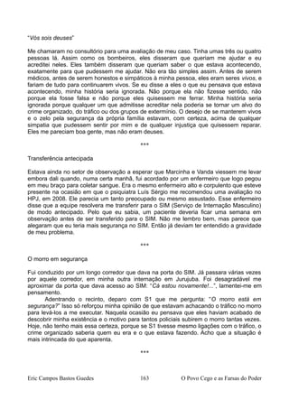 “Vós sois deuses”
Me chamaram no consultório para uma avaliação de meu caso. Tinha umas três ou quatro
pessoas lá. Assim como os bombeiros, eles disseram que queriam me ajudar e eu
acreditei neles. Eles também disseram que queriam saber o que estava acontecendo,
exatamente para que pudessem me ajudar. Não era tão simples assim. Antes de serem
médicos, antes de serem honestos e simpáticos à minha pessoa, eles eram seres vivos, e
fariam de tudo para continuarem vivos. Se eu disse a eles o que eu pensava que estava
acontecendo, minha história seria ignorada. Não porque ela não fizesse sentido, não
porque ela fosse falsa e não porque eles quisessem me ferrar. Minha história seria
ignorada porque qualquer um que admitisse acreditar nela poderia se tornar um alvo do
crime organizado, do tráfico ou dos grupos de extermínio. O desejo de se manterem vivos
e o zelo pela segurança da própria família estavam, com certeza, acima de qualquer
simpatia que pudessem sentir por mim e de qualquer injustiça que quisessem reparar.
Eles me pareciam boa gente, mas não eram deuses.
***
Transferência antecipada
Estava ainda no setor de observação a esperar que Marcinha e Vanda viessem me levar
embora dali quando, numa certa manhã, fui acordado por um enfermeiro que logo pegou
em meu braço para coletar sangue. Era o mesmo enfermeiro alto e corpulento que esteve
presente na ocasião em que o psiquiatra Luís Sérgio me recomendou uma avaliação no
HPJ, em 2008. Ele parecia um tanto preocupado ou mesmo assustado. Esse enfermeiro
disse que a equipe resolvera me transferir para o SIM (Serviço de Internação Masculino)
de modo antecipado. Pelo que eu sabia, um paciente deveria ficar uma semana em
observação antes de ser transferido para o SIM. Não me lembro bem, mas parece que
alegaram que eu teria mais segurança no SIM. Então já deviam ter entendido a gravidade
de meu problema.
***
O morro em segurança
Fui conduzido por um longo corredor que dava na porta do SIM. Já passara várias vezes
por aquele corredor, em minha outra internação em Jurujuba. Foi desagradável me
aproximar da porta que dava acesso ao SIM: “Cá estou novamente!...”, lamentei-me em
pensamento.
Adentrando o recinto, deparo com S1 que me pergunta: “O morro está em
segurança?” Isso só reforçou minha opinião de que estavam achacando o tráfico no morro
para levá-los a me executar. Naquela ocasião eu pensava que eles haviam acabado de
descobrir minha existência e o motivo para tantos policiais subirem o morro tantas vezes.
Hoje, não tenho mais essa certeza, porque se S1 tivesse mesmo ligações com o tráfico, o
crime organizado saberia quem eu era e o que estava fazendo. Acho que a situação é
mais intrincada do que aparenta.
***
Eric Campos Bastos Guedes 163 O Povo Cego e as Farsas do Poder
 