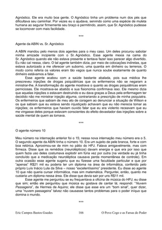Agnóstico. Ele era muito boa gente. O Agnóstico tinha um problema num dos pés que
dificultava seu caminhar. Por vezes eu o ajudava, servindo como uma espécie de muleta
humana ao segurar firmemente seu braço e permitindo, assim, que Sr. Agnóstico pudesse
se locomover com mais facilidade.
***
Agente da ABIN vs. Sr. Agnóstico
A ABIN mandou pelo menos dois agentes para o meu caso. Um deles procurou sabotar
minha amizade incipiente com o Sr. Agnóstico. Esse agente mexia na cama do
Sr. Agnóstico quando ele não estava presente e tentava fazer isso parecer algo divertido.
Eu não caí nessa, claro. O tal agente também dizia, por meio de colocações indiretas, que
estava autorizado a me oferecer um suborno, uma quantia em dinheiro ou terrenos. O
modo como referia os valores eram tão vagos que nunca soube exatamente de quanto
dinheiro estávamos a falar.
Esse agente acabou com a saúde bastante abalada, pois sua médica lhe
prescreveu injeções de drogas psiquiátricas que os enfermeiros não se negaram a
ministrar-lhe. A transformação do agente mostrava o quanto as drogas psiquiátricas eram
perniciosas. Ele mostrava-se abatido e sua fisionomia confirmava isso. Ele mesmo dizia
que aquelas injeções o estavam destruindo e eu dava graças a Deus pela enfermagem ter
decidido não me ministrar injeção alguma, contrariando a prescrição de minha psiquiatra.
Os enfermeiros que sabiam de meu ato de coragem ao denunciar a situação de Wilson e
os que sabiam que eu estava sendo injustiçado achavam que eu não merecia tomar as
injeções; os enfermeiros que haviam ouvido falar que eu era violento receavam que eu
me vingasse deles porque estavam conscientes do efeito devastador das injeções sobre a
saúde mental de quem as tomava.
***
O agente número 10
Meu número na internação anterior foi o 15; nessa nova internação meu número era o 5.
O segundo agente da ABIN tinha o número 10. Era um sujeito de pele branca, forte e com
boa retórica. Aproximou-se de mim no pátio do HPJ. Falava amigavelmente, mas com
firmeza. Disse que os remédios (neurolépticos) davam energia e que era por isso que
quem fazia uso deles costumava explodir em fúria vez por outra (na verdade eu já tinha
concluído que a medicação neuroléptica causava perda momentânea de controle). Em
outra ocasião esse agente sugeriu que eu fizesse uma faculdade particular e que por
“apenas” R$21 mil eu poderia ter um diploma na área de informática, conferido pelo
próprio Luís Inácio Lula da Silva – nosso “excelentíssimo” presidente. Eu disse ao agente
10 que não queria cursar informática, mas sim matemática. Perguntei, então, quanto me
custaria um diploma nessa área. Ele disse que devia sair por uns R$11 mil.
Esse agente me perguntou se eu frequentava a oficina de música do HPJ; eu disse
que sim; então ele perguntou que música eu gostava de cantar lá; respondi: “Nuvem
Passageira”, de Hermes de Aquino; ele disse que esse era um “bom sinal”, quer dizer,
uma “nuvem passageira” talvez não causasse tantos problemas para o poder iníquo que
domina o mundo.
***
Eric Campos Bastos Guedes 166 O Povo Cego e as Farsas do Poder
 